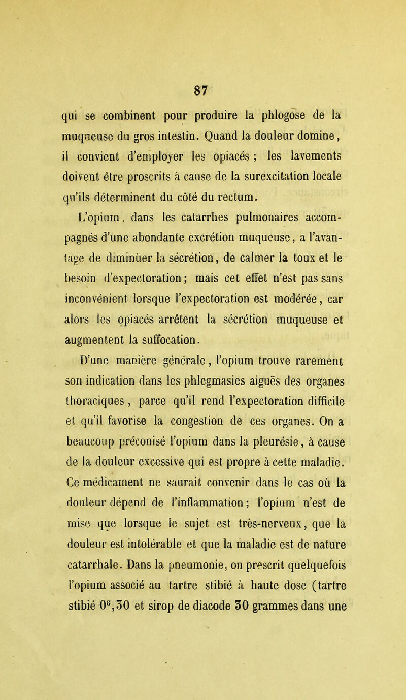 qui se combinent pour produire la phlogôse de la muqueuse du gros intestin. Quand la douleur domine, il convient d'employer les opiacés ; les lavements doivent être proscrits à cause de la surexcitation locale qu'ils déterminent du côté du rectum. L'opium, dans les catarrhes pulmonaires accom- pagnés d'une abondante excrétion muqueuse, a l'avan- tage de diminuer la sécrétion, de calmer la toux et le besoin d'expectoration ; mais cet effet n'est pas sans inconvénient lorsque l'expectoration est modérée, car alors les opiacés arrêtent la sécrétion muqueuse et augmentent la suffocation. D'une manière générale, l'opium trouve rarement son indication dans les phlegmasies aiguës des organes thoraciques, parce qu'il rend l'expectoration difficile et qu'il favorise la congestion de ces organes. On a beaucoup préconisé l'opium dans la pleurésie, à cause de la douleur excessive qui est propre à cette maladie. Ce médicament ne saurait convenir dans le cas où la douleur dépend de l'inflammation ; l'opium n'est de mise que lorsque le sujet est très-nerveux, que la douleur est intolérable et que la maladie est de nature catarrbale. Dans la pneumonie, on prescrit quelquefois l'opium associé au tartre stibié à haute dose (tartre stibié 0^30 et sirop de diacode 30 grammes dans une