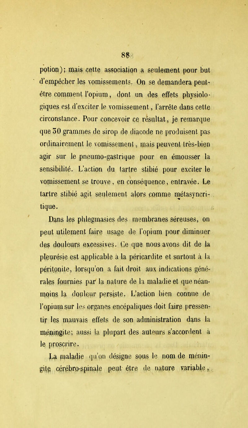 potion); mais cette association a seulement pour but d'empêcher les vomissements. On se demandera peut- être comment l'opium, dont un des effets physiolo- giques est d'exciter le vomissement, l'arrête dans cette circonstance. Pour concevoir ce résultat, je remarque que 30 grammes de sirop de diacode ne produisent pas ordinairement le vomissement, mais peuvent très-bien agir sur le pneumo-gastrique pour en émousser la sensibilité. L'action du lartre stibié pour exciter le vomissement se trouve, en conséquence, entravée. Le tartre stibié agit seulement alors comme métasyncri- lique. Dans les phlegmasies des membranes séreuses, on peut utilement faire usage de l'opium pour diminuer des douleurs excessives. C.e que nous avons dit de la pleurésie est applicable à la péricardite et surtout à la péritonite, lorsqu'on a fait droit aux indications géné- rales fournies par la nature de la maladie et que néan- mpins la douleur persiste. L'action bien connue de l'opium sur les organes encépaliques doit faire pressen- tir les mauvais effets de son administration dans la méningite; aussi la plupart des auteurs s'accordent à le proscrire. La maladie qu'on désigne sous le nom de ménin- giljÇ} cérpbro-spina)e peut être de nature variable,