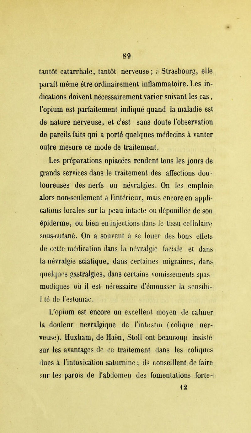 tantôt catarrhale, tantôt nerveuse; à Strasbourg, elle paraît même être ordinairement inflammatoire. Les in- dications doivent nécessairement varier suivant les cas, l'opium est parfaitement indiqué quand la maladie est de nature nerveuse, et c'est sans doute l'observation de pareils faits qui a porté quelques médecins à vanter outre mesure ce mode de traitement. Les préparations opiacées rendent tous les jours de grands services dans le traitement des afïections dou- loureuses des nerfs ou névralgies. On les emploie alors non-seulement à l'intérieur, mais encore en appli- cations locales sur la peau intacte ou dépouillée de son épiderme, ou bien en injections dans le tissu cellulaire sous-cutané. On a souvent à se louer des bons effets de cette médication dans la névralgie faciale et dans la névralgie sciatique, dans certaines migraines, dans quelques gastralgies, dans certains vomissements spas- modiques où il est- nécessaire d'émousser la sensibi- l té de l'estomac. L'opium est encore un excellent mojen de calmer la douleur névralgique de l'intestia (colique ner- veuse). Huxham, de Haën, Stoll ont beaucoup insisté sur les avantages de ce traitement dans les coliques dues à l'intoxication saturnine; ils conseillent de faire sur les parois de l'abdomen des fomentations forte- 12