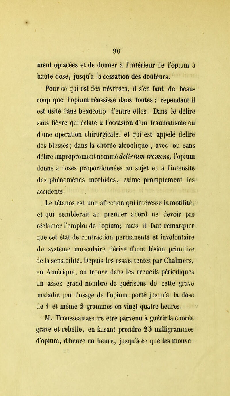 menl opiacées el de donner à l'intérieur de l'opium à haute dose, jusqu'à la cessation des douleurs. Pour ce qui est des névroses, il s'en faut de beau-- coup que l'opium réussisse dans toutes ; cependant il est usité dans beaucoup d'entre elles. Dans le délire sans fièvre qui éclate à l'occasion d'un traumatisme ou d'une opération chirurgicale, et qui est appelé délire des bli^ssés ; dans la chorée alcoolique , avec ou sans délire improprement nommé c?e/iVmm tremens, l'opium donné à doses proportionnées au sujet et à l'intensité des phénomènes morbides, calme promptement lés accidents. Le tétanos est une affection qui intéresse lamotilité, et qui semblerait au premier abord ne devoir pas réclamer l'emploi de l'opium; mais il faut remarquer que cet état de contraction permanente et involontaire du système musculaire dérive d'une lésion primitive de la sensibilité. Depuis les essais tentés par Chalmers, en Amérique, on trouve dans les recueils périodiques uû assez grand nombre de guérisons de celte grave maladie par l'usage de l'opiuui porté jusqu'à la dose de 1 et même 2 grammes en vingt-quatre heures. M. Trousseau assure être parvenu à guérir la chorée grave et rebelle, en faisant prendre 25 milligrammes d'opium, d'heure en heure, jusqu'à ce que les mouve-