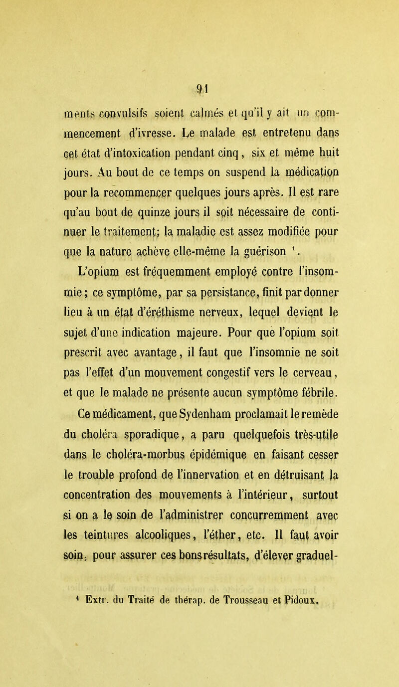 ^1 ments conviilsifs soient calmés et qu'il y ait un com- mencement d'ivresse. Le malade est entretenu dans Oet état d'intoxication pendant cinq, six et même huit jours. Au bout de ce temps on suspend la médication pour la recommencer quelques jours après. Il est rare qu'au bout de quinze jours il sgit nécessaire de conti- nuer le traitement; la maladie est assez modifiée pour que la nature achève elle-même la guérison '. L'opium est fréquemment employé contre l'insom- mie ; ce symptôme, par sa persistance, finit pardonner lieu à un état d'éréthisme nerveux, lequel devient le sujet d'une indication majeure. Pour que l'opium soit prescrit avec avantage, il faut que l'insomnie ne soit pas l'effet d'un mouvement congestif vers le cerveau, et que le malade ne présente aucun symptôme fébrile. Ce médicament, que Sydenham proclamait le remède du choléra sporadique, a paru quelquefois très-utile dans le choléra-morbus épidémique en faisant cesser le trouble profond de l'innervation et en détruisant )a concentration des mouvements à l'intérieur, surtout si on a le soin de l'administrer concurremment avec les teintures alcooliques, l'éther, etc. 11 faut avoir soin, pour assurer ces bons résultats, d'élever graduel- • Extr. du Traité de thérap. de Trousseau et Pidoux.