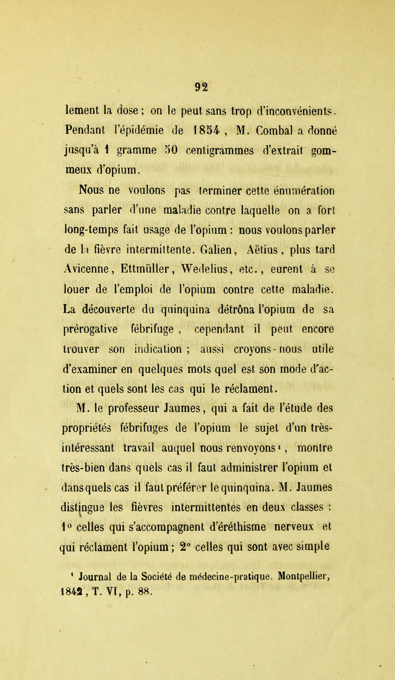 lement la dose; on le peut sans trop d'inconvénients. Pendant l'épidémie de 1854, M. Combal a donné jusqu'à 1 gramme TiO centigrammes d'extrait gom- meux d'opium. Nous ne voulons pas terminer cette énumération sans parler d'une maladie contre laquelle on a fort long-temps fait usage de l'opium : nous voulons parler de 11 fièvre intermittente. Galien, Aëtius, plus tard Avicenne, Ettmiiller, Wedelius, etc., eurent à so louer de l'emploi de l'opium contre cette maladie. La découverte du quinquina détrôna l'opium de sa prérogative fébrifuge , cependant il peut encore trouver son indication; aussi croyons-nous utile d'examiner en quelques mots quel est son mode d'ac- tion et quels sont les cas qui le réclament. M. le professeur Jaumes, qui a fait de l'étude des propriétés fébrifuges de l'opium le sujet d'un très- intéressant travail aui{uel nous renvoyons ', montre très-bien dans quels cas il faut administrer l'opium et dansquelscas il faut préférer lequinquina. M. Jaumes distingue les fièvres intermittentes en deux classes : 1° celles qui s'accompagnent d'éréthisrae nerveux et qui réclament l'opium ; 2 celles qui sont avec simple ' Journal de la Société de médecine-pratique. Montpellier, 1842 , T. VI, p. 88.