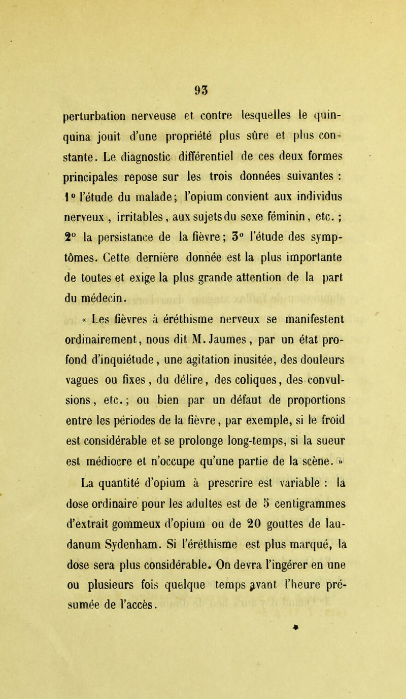 perturbation nerveuse et contre lesquelles le quin- quina jouit d'une propriété plus sûre et plus con- stante. Le diagnostic différentiel de ces deux formes principales repose sur les trois données suivantes : 1 l'étude du malade; l'opium convient aux individus nerveux , irritables, aux sujets du sexe féminin, etc. ; 2° la persistance de la fièvre ; 3 l'étude des symp- tômes. Cette dernière donnée est la plus importante de toutes et exige la plus grande attention de la part du médecin. « Les fièvres à éréthisme nerveux se manifestent ordinairement, nous dit M.Jaumes, par un état pro- fond d'inquiétude, une agitation inusitée, des douleurs vagues ou fixes, du délire, des coliques, des convul- sions , etc. ; ou bien par un défaut de proportions entre les périodes de la fièvre, par exemple, si le froid est considérable et se prolonge long-temps, si la sueur est médiocre et n'occupe qu'une partie de la scène. » La quantité d'opium à prescrire est variable : la dose ordinaire pour les adultes est de 5 centigrammes d'extrait gommeux d'opium ou de 20 gouttes de lau- danum Sydenham. Si l'érétliisme est plus marqué, la dose sera plus considérable. On devra l'ingérer en une ou plusieurs fois quelque temps ^vant l'heure pré- sumée de l'accès.