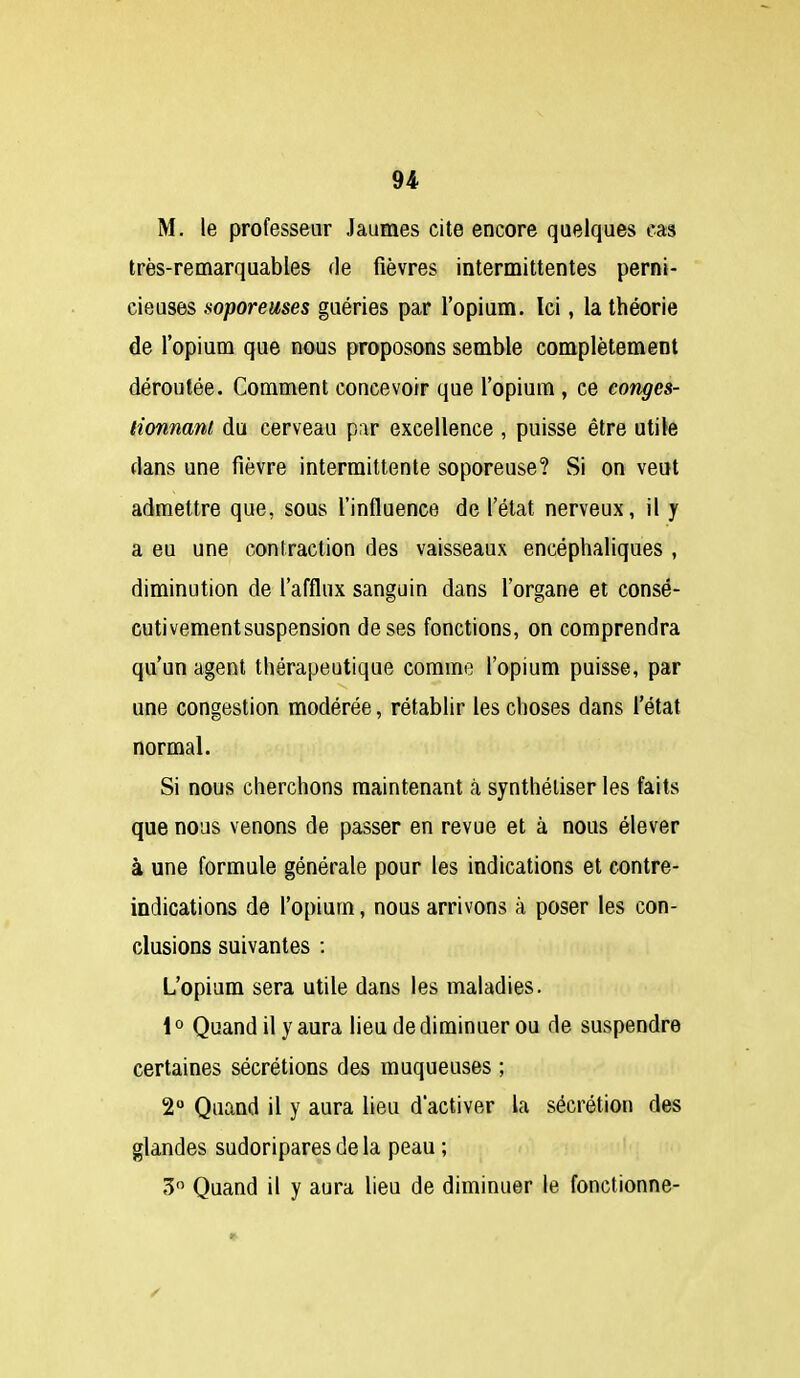 M. le professeur Jaumes cite encore quelques cas très-remarquables de fièvres intermittentes perni- cieuses lioporeuses guéries par l'opium. Ici, la théorie de l'opium que nous proposons semble complètement déroutée. Comment concevoir que l'opium, ce conges- tionnant du cerveau par excellence , puisse être utile dans une fièvre intermittente soporeuse? Si on veut admettre que, sous l'influence de l'état nerveux, il y a eu une contraction des vaisseaux encéphaliques , diminution de l'afflux sanguin dans l'organe et consé- cutivementsuspension de ses fonctions, on comprendra qu'un agent thérapeutique comme l'opium puisse, par une congestion modérée, rétablir les choses dans l'état normal. Si nous cherchons maintenant à synthétiser les faits que nous venons de passer en revue et à nous élever à une formule générale pour les indications et contre- indications de l'opium, nous arrivons à poser les con- clusions suivantes : L'opium sera utile dans les maladies. 1° Quand il y aura lieu de diminuer ou de suspendre certaines sécrétions des muqueuses ; 2 Quand il y aura lieu d'activer la sécrétion des glandes sudoriparesdela peau ; 3 Quand il y aura lieu de diminuer le fonctionne-