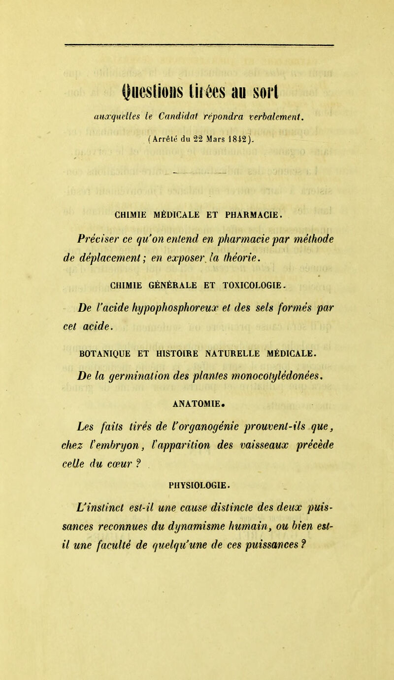 !)ue$(io!is lirées au sort auxquelles le Candidat répondra verbalement. (Arrêté du 22 Mars 18-12). CHIMIE MÉDICALE ET PHARMACIE. Préciser ce qu'on entend en pharmacie par méthode de déplacement; en exposer, la théorie. CHIMIE GÉNÉRALE ET TOXICOLOGIE. De l'acide hypophosphoreuop et des sels formés par cet acide. BOTANIQUE ET HISTOIRE NATURELLE MÉDICALE. De la germination des plantes monocolylédonées. ANATOMIE. Les faits tirés de l'organogénie prouvent-ils que, chez Cembryon, l'apparition des vaisseaux précède celle du cœur ? . PHYSIOLOGIE. L'instinct est-il une cause distincte des deux puis- sances reconnues du dynamisme humain, ou bien est- il une faculté de quelqu'une de ces puissances ?