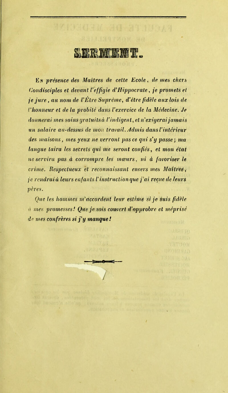 En présence des Maîtres de cette Ecole, de mes chers (jondisciples et devant l'effigie d'Hippocrate, je promets et je jure, au nom de l'Être Suprême, d'être fidèle aux lois de l'honneur et de la probité dans l'exercice de la Médecine. Je donnerai mes soinsijratuitsà t'indigent, et n'exigeraijamais un salaire au-dessus de mon travail. Admis dans l'intérieur des maisons, mes yeux ne verront pas ce qxii s'y passe ; ma langue taira les seerets qui me seront confiés, et mon état ne servira pas à corrompre les mœurs, ni à favoriser le crime. Respectueux et reconnaissant envers mes Maîtres, je rendrai à leurs enfants V instruction que j'ai reçue de leurs pères. Que les hommes m'accordent leur estime si je Suis fidèle fi mes promesses! Que je sois couvert d'opprobre et méprisé d mes confrères si j'y manque! /