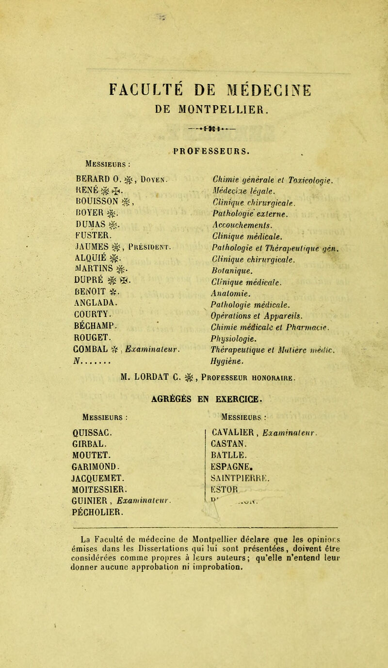 FACULTE DE MEDECINE DE MONTPELLIER. —— PROFESSEURS. Messieurs : BERARD 0. ^, Doyen. RENÉ ^ q*. BOUISSON ROYER ^. DU.MA.S ^. KUSTER. JAUMES^, PllÉSIDENT. ALQUIÉ ^. ivlARTINS DUPRÉ ^ m. BENOIT ANGLADA. COURTY. BÉGHAMP. ROUGET. COMBAL , N Examinateur. M. LORDAT G. ^ Chimie générale et Toxicologie. MédeciM léijale. Clinique chirurgicale. Pathologie externe. Accouchements. Clinique médicale. Pathologie et Théraiieutique gén. Clinique chirurgicale. Botanique. Clinique médicale. Anatomie. Pathologie médicale. Opérations et Appareils. Chimie médicale et Phannacie. Physiologie. Thérapeutique et Matière méilic. Hygiène. , Professeur honoraire. AGRÉGÉS EN EXERCICE. Messieurs : QUISSAG. GIRBAL. MOUTET. GARIMOND. JAGQUEMET. MOITESSIER. GUINIER , Examinateur. PÉCHOLIER. Messieurs : CAVALIER, Examinateur. CASTAN. BATLLE. ESPAGNE. SAINTPIERRI':. KSTOR P' La P'acullé de médecine de Mont|iellier' déclare que les opinions émises dans les Dissertations qui lui sont présentées, doivent être considérées comme propres à leurs auteurs; qu'elle n'entend leur donner aucune approbation ni iinprobation. t