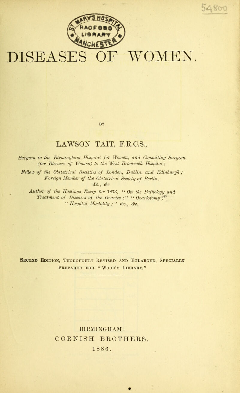 DISEASES OF WOMEN BY LAWSON TAIT, F.R.C.S., Surgeon to the Birmingham Hospital for Women, and Consulting Surgeon (for Diseases of Women) to the West Bromwich Hos]pital; FeUouo of the Obstetrical Societies of London, Dublin, o,nd Edinburgh; Foreign Member of the Obstetrical Society of Berlin, Author of the Hastings Essay for 1878,  On the Pathology and Treatment of Diseases of the Ovaries;''^ Ovariotomy Hospital Mortality &c., &c. Second Edition, Tiiokougiily Revised and Enlarged, Speciallt Prepared for Wood's Library. BIRMINGHAM: CORNISH BROTHERS. \