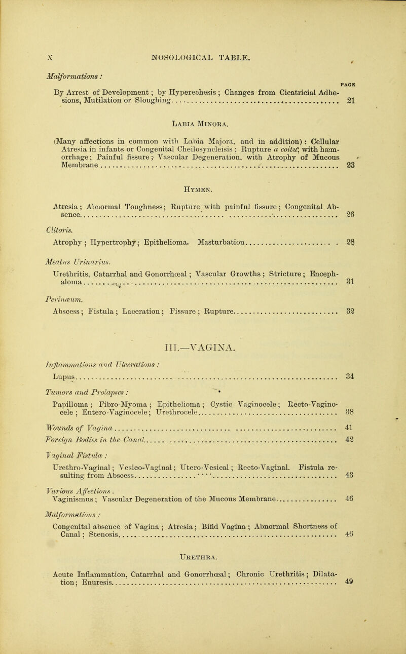Malformations: PAGE By Arrest of Development; by Hyperechesis ; Changes from Cicatricial Adhe- sions, Mutilation or Sloughing 21 Labia Minora. (Many affections in common with Labia Majora, and in addition) : Cellular Atresia in infants or Congenital Cheilosyncleisis ; Bupture a coitu\ with h86m- orrhage; Painful fissure ;■ Vascular Degeneration, with Atrophy of Mucous ' Membrane 23 Hymen. Atresia; Abnormal Toughness; Rupture with painful fissure; Congenital Ab- sence ' 26 Clitoris. Atrophy ; Hypertrophy; Epithelioma. Masturbation 28 Meatus Urina,rius. Urethritis, Catarrhal and Gonorrhoeal; Vascular Growths; Stricture; Enceph- aloma > 31 ■« Perinmim. Abscess ; Fistula ; Laceration ; Fissure ; Rupture 32 III.—VAGINA. Inflammations and Ulcerations : Lupus 34 Tumors and Prola'pses : ' * Papilloma ; Fibro-Myoma ; Epithelioma ; Cystic Vaginocele ; Recto-Vagino- cele ; Entero-Vaginocele; Urethrocele 38 Wounds of Vagina 41 Foreign Bodies in the Canal 42 y-xginal Fistulce : Urethro-Vaginal; Vesico-Vaginal; Utero-Vesical; Recto-Vaginal. Fistula re- sulting from Abscess ' ' •' 43 Various Affections . Vaginismus ; Vascular Degeneration of the Mucous Membrane 46 Malformaitions : Congenital absence of Vagina ; Atresia; Bifid Vagina ; Abnormal Shortness of Canal; Stenosis 46 Urethra. Acute Inflammation, Catarrhal and Gonorrhoeal; Chronic Urethritis; Dilata- tion; Enuresis 49