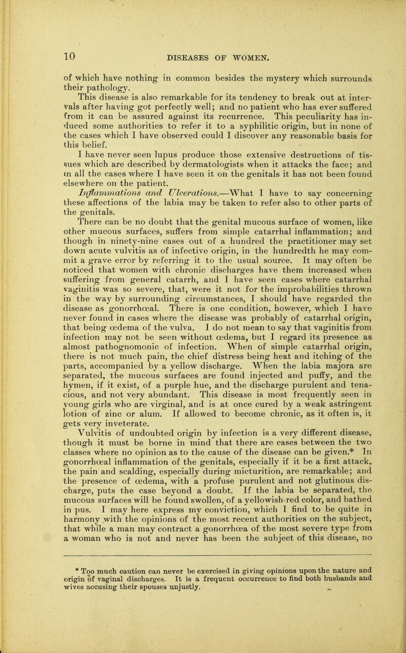 of which have nothing in common besides the mystery which surrounds their pathology. This disease is also remarkable for its tendency to break out at inter- vals after having got perfectly well; and no patient who has ever suffered from it can be assured against its recurrence. This peculiarity has in- duced some authorities to refer it to a syphilitic origin, but in none of the cases which I have observed could I discover any reasonable basis for this belief. I have never seen lupus produce those extensive destructions of tis- sues which are described by dermatologists when it attacks the face; and m all the cases where I have seen it on the genitals it has not been found elsewhere on the patient. Inflammations and Ulcerations.—What I have to say concerning these affections of the labia may be taken to refer also to other parts of the genitals. There can be no doubt that the genital mucous surface of women, like other mucous surfaces, suffers from simple catarrhal inflammation; and though in ninety-nine cases out of a hundred the practitioner may set down acute vulvitis as of infective origin, in the hundredth he may com- mit a grave error by referring it to the usual source. It may often be noticed that women with chronic discharges have them increased when suffering from general catarrh, and I have seen cases where catarrhal vaginitis was so severe, that, were it not for the improbabilities thrown in the way by surrounding circumstances, I should have regarded the disease as gonorrhoeal. There is one condition, however, which I have never found in cases where the disease was probably of catarrhal origin, that being oedema of the vulva. I do not mean to say that vaginitis from infection may not be seen without oedema, but I regard its presence as almost pathognomonic of infection. When of simple catarrhal origin, there is not much pain, the chief distress being heat and itching of the parts, accompanied by a yellow discharge. When the labia majora are separated, the mucous surfaces are found injected and puffy, and the hymen, if it exist, of a purple hue, and the discharge purulent and tena- cious, and not very abundant. This disease is most frequently seen in young girls who are virginal, and is at once cured by a weak astringent lotion of zinc or alum. If allowed to become chronic, as it often is, it gets very inveterate. Vulvitis of undoubted origin by infection is a very different disease, though it must be borne in mind that there are cases between the two classes where no opinion as to the cause of the disease can be given.* In gonorrhoeal inflammation of the genitals, especially if it be a first attack, the pain and scalding, especially during micturition, are remarkable; and the presence of oedema, with a profuse purulent and not glutinous dis- charge, puts the case beyond a doubt. If the labia be separated, the mucous surfaces will be found swollen, of a yellowish-red color, and bathed in pus. I may here express my conviction, which I find to be quite in harmony with the opinions of the most recent authorities on the subject, that while a man may contract a gonorrhoea of the most severe type from a woman who is not and never has been the subject of this disease, na * Too mucli caution can never be exercised in giving opinions upon the nature and origin of vaginal discharges. It is a frequent occurrence to find both husbands and wives accusing their spouses unjustly. ^.