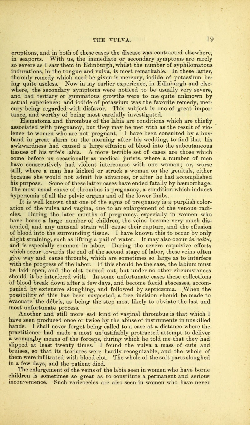 eruptions, and in both of these cases the disease was contracted elsewhere, in seaports. With us, the immediate or secondary symptoms are rarely so severe as I saw them in Edinburgh, whilst the number of syphilomatous indurations, in the tongue and vulva, is most remarkable. In these latter, the only remedy which need be given is mercury, iodide of potassium be- ing quite useless. Now in my liarlier experience, in Edinburgh and else- where, the secondary symptoms were noticed to be usually very severe, and bad tertiary or gummatous growths were to me quite unknown by actual experience; and iodide of potassium was the favorite remedy, mer- cury being regarded with disfavor. This subject is one of great impor- tance, and worthy of being most carefully investigated. Haematoma and thrombus of the labia are conditions which are chiefly associated with pregnancy, but they may be met with as the result of vio- lence to women who are not pregnant. I have been consulted by a hus- band in great alarm on the morning after his wedding, to find that his awkwardness had caused a large effusion of blood into the subcutaneous tissues of his wife's labia. A more terrible set of cases are those which come before us occasionally as medical jurists, where a number of men have consecutively had violent intercourse with one woman; or, worse still, where a man has kicked or struck a woman on the genitals, either because she would not admit his advances, or after he had accomplished his purpose. Some of these latter cases have ended fatally by haemorrhage. The most usual cause of thrombus is pregnancy, a condition which induces hyperaemia of all the pelvic organs and of the lower limbs. It is well known that one of the signs of pregnancy is a purplish color- ation of the vulva and vagina, due to an enlargement of the venous radi- cles. During the later months of pregnancy, especially in women who have borne a large number of children, the veins become very much dis- tended, and any unusual strain will cause their rupture, and the effusion of blood into the surrounding tissue. I have known this to occur by only slight straining, such as lifting a pail of water. It may also occur in coitu, and is especially common in labor. During the severe expulsive efforts which occur towards the end of the second stage of labor, these veins often give way and cause thrombi, which are sometimes so large as to interfere with the progress of the labor. If this should be the case, the labium must be laid open, and the clot turned out, but under no other circumstances should it be interfered with. In some unfortunate cases these collections of blood break down after a few days, and become foetid abscesses, accom- panied by extensive sloughing, and followed by septicaemia. When the possibility of this has been suspected, a free incision should be made to evacuate the debris, as being the step most likely to obviate the last and most unfortunate process. Another and still more sad kind of vaginal thrombus is that which I have seen produced once or twice by the abuse of instruments in unskilled hands. I shall never forget being called to a case at a distance where the practitioner had made a most unjustifiably protracted attempt to deliver a woman^by means of the forceps, during which he told me that they had slipped at least twenty times. I found the vulva a mass of cuts and bruises, so that its textures were hardly recognizable, and the whole of them were infiltrated with blood clot. The whole of the soft parts sloughed in a few days, and the patient died. The enlargement of the veins of the labia seen in women who have borne children is sometimes so great as to constitute a permanent and serious inconvenience. Such varicoceles are also seen in women who have never