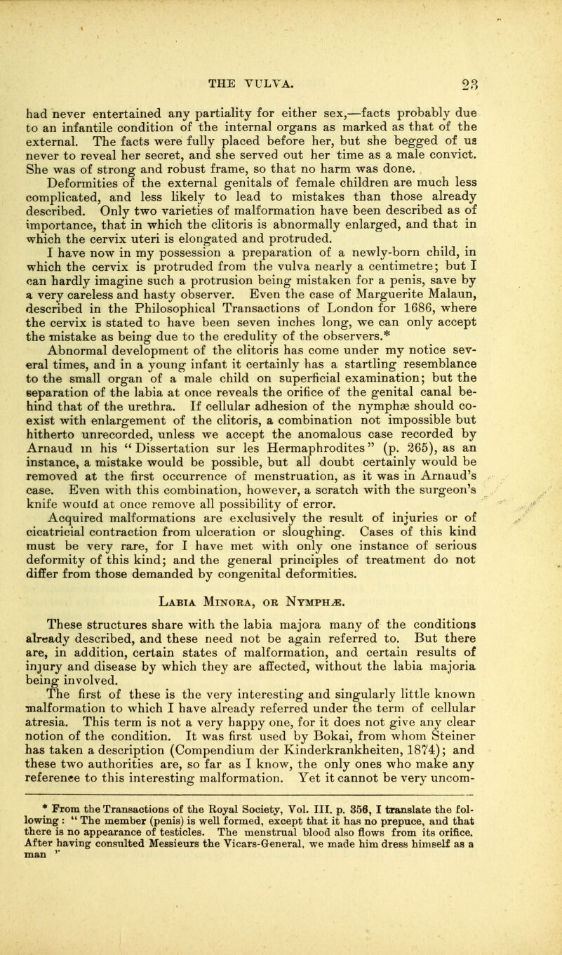 had never entertained any partiality for either sex,—facts probably due to an infantile condition of the internal organs as marked as that of the external. The facts were fully placed before her, but she begged of us never to reveal her secret, and she served out her time as a male convict. She vras of strong and robust frame, so that no harm was done. Deformities of the external genitals of female children are much less complicated, and less likely to lead to mistakes than those already described. Only two varieties of malformation have been described as of importance, that in which the clitoris is abnormally enlarged, and that in which the cervix uteri is elongated and protruded. I have now in my possession a preparation of a newly-born child, in which the cervix is protruded from the vulva nearly a centimetre; but I can hardly imagine such a protrusion being mistaken for a penis, save by a very careless and hasty observer. Even the case of Marguerite Malaun, described in the Philosophical Transactions of London for 1686, where the cervix is stated to have been seven inches long, we can only accept the mistake as being due to the credulity of the observers.* Abnormal development of the clitoris has come under my notice sev- eral times, and in a young infant it certainly has a startling resemblance to the small organ of a male child on superficial examination; but the separation of the labia at once reveals the orifice of the genital canal be- hind that of the urethra. If cellular adhesion of the nymphae should co- exist with enlargement of the clitoris, a combination not impossible but hitherto unrecorded, unless we accept the anomalous case recorded by Arnaud m his  Dissertation sur les Hermaphrodites (p. 265), as an instance, a mistake would be possible, but all doubt certainly would be removed at the first occurrence of menstruation, as it was in Arnaud's case. Even with this combination, however, a scratch with the surgeon's knife would at once remove all possibility of error. Acquired malformations are exclusively the result of injuries or of cicatricial contraction from ulceration or sloughing. Cases of this kind must be very rare, for I have met with only one instance of serious deformity of this kind; and the general principles of treatment do not differ from those demanded by congenital deformities. Labia Minora, or Nymphs. These structures share with the labia majora many of the conditions already described, and these need not be again referred to. But there are, in addition, certain states of malformation, and certain results of injury and disease by which they are affected, without the labia majoria being involved. The first of these is the very interesting and singularly little known :malformation to which I have already referred under the term of cellular atresia. This term is not a very happy one, for it does not give any clear notion of the condition. It was first used by Bokai, from whom Steiner has taken a description (Compendium der Kinderkrankheiten, 1874); and these two authorities are, so far as I know, the only ones who make any reference to this interesting malformation. Yet it cannot be very uncom- * From the Transactions of the Royal Society, Vol. III. p. 356, I translate the fol- lowing :  The member (penis) is well formed, except that it has no prepuce, and that there is no appearance of testicles. The menstrual blood also flows from its orifice. After having consulted Messieurs the Vicars-General, we made him dress himself as a man