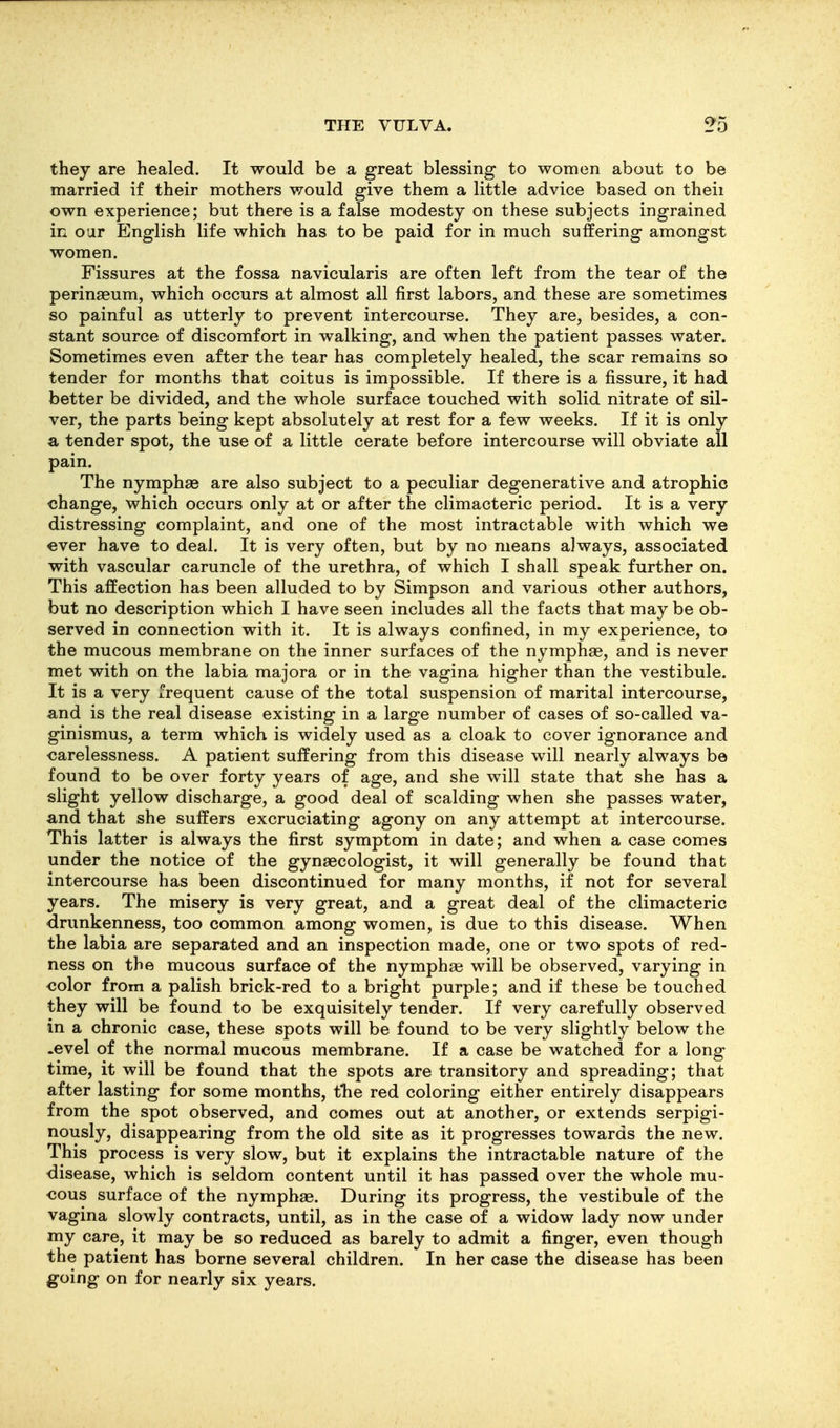 they are healed. It would be a great blessing to women about to be married if their mothers would give them a little advice based on theii own experience; but there is a false modesty on these subjects ingrained in our English life which has to be paid for in much suffering amongst women. Fissures at the fossa navicularis are often left from the tear of the perinseum, which occurs at almost all first labors, and these are sometimes so painful as utterly to prevent intercourse. They are, besides, a con- stant source of discomfort in walking, and when the patient passes water. Sometimes even after the tear has completely healed, the scar remains so tender for months that coitus is impossible. If there is a fissure, it had better be divided, and the whole surface touched with solid nitrate of sil- ver, the parts being kept absolutely at rest for a few weeks. If it is only a tender spot, the use of a little cerate before intercourse will obviate all pain. The nymphas are also subject to a peculiar degenerative and atrophic change, which occurs only at or after the climacteric period. It is a very distressing complaint, and one of the most intractable with which we ever have to deal. It is very often, but by no means always, associated with vascular caruncle of the urethra, of which I shall speak further on. This affection has been alluded to by Simpson and various other authors, but no description which I have seen includes all the facts that may be ob- served in connection with it. It is always confined, in my experience, to the mucous membrane on the inner surfaces of the nymphae, and is never met with on the labia majora or in the vagina higher than the vestibule. It is a very frequent cause of the total suspension of marital intercourse, and is the real disease existing in a large number of cases of so-called va- ginismus, a term which is widely used as a cloak to cover ignorance and carelessness. A patient suffering from this disease will nearly always be found to be over forty years of age, and she will state that she has a slight yellow discharge, a good deal of scalding when she passes water, and that she suffers excruciating agony on any attempt at intercourse. This latter is always the first symptom in date; and when a case comes under the notice of the gynaecologist, it will generally be found that intercourse has been discontinued for many months, if not for several years. The misery is very great, and a great deal of the climacteric drunkenness, too common among women, is due to this disease. When the labia are separated and an inspection made, one or two spots of red- ness on the mucous surface of the nymphae will be observed, varying in color from a palish brick-red to a bright purple; and if these be touched they will be found to be exquisitely tender. If very carefully observed in a chronic case, these spots will be found to be very slightly below the .evel of the normal mucous membrane. If a case be watched for a long time, it will be found that the spots are transitory and spreading; that after lasting for some months, tlie red coloring either entirely disappears from the spot observed, and comes out at another, or extends serpigi- nously, disappearing from the old site as it progresses towards the new. This process is very slow, but it explains the intractable nature of the disease, which is seldom content until it has passed over the whole mu- cous surface of the nymphae. During its progress, the vestibule of the vagina slowly contracts, until, as in the case of a widow lady now under my care, it may be so reduced as barely to admit a finger, even though the patient has borne several children. In her case the disease has been going on for nearly six years.