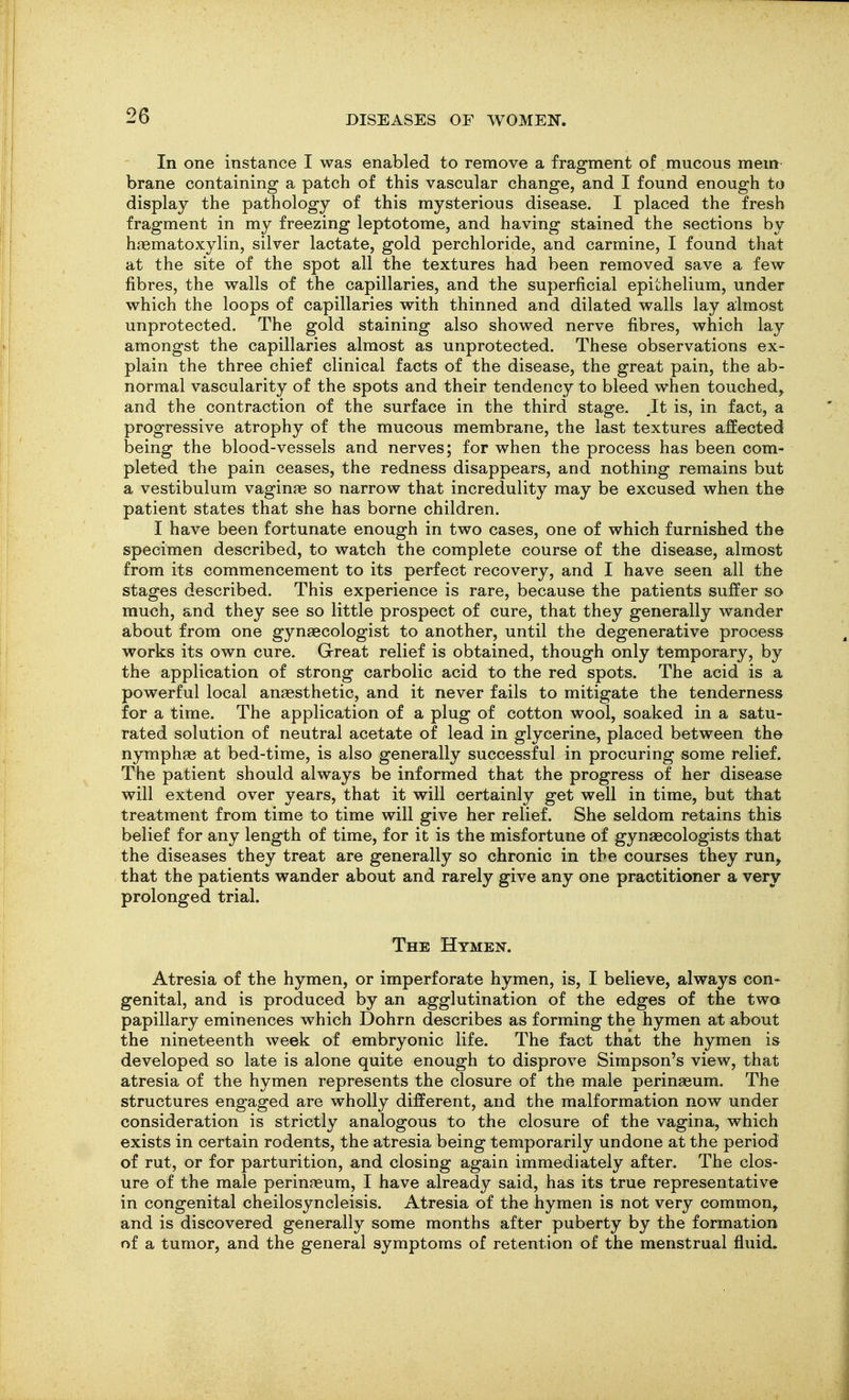 In one instance I was enabled to remove a fragment of mucous mem brane containing a patch of this vascular change, and I found enough to display the pathology of this mysterious disease. I placed the fresh fragment in my freezing leptotome, and having stained the sections by hfematoxylin, silver lactate, gold perchloride, and carmine, I found that at the site of the spot all the textures had been removed save a few fibres, the walls of the capillaries, and the superficial epithelium, under which the loops of capillaries with thinned and dilated walls lay almost unprotected. The gold staining also showed nerve fibres, which lay amongst the capillaries almost as unprotected. These observations ex- plain the three chief clinical facts of the disease, the great pain, the ab- normal vascularity of the spots and their tendency to bleed when touched, and the contraction of the surface in the third stage. It is, in fact, a progressive atrophy of the mucous membrane, the last textures affected being the blood-vessels and nerves; for when the process has been com- pleted the pain ceases, the redness disappears, and nothing remains but a vestibulum vaginae so narrow that incredulity may be excused when the patient states that she has borne children. I have been fortunate enough in two cases, one of which furnished the specimen described, to watch the complete course of the disease, almost from its commencement to its perfect recovery, and I have seen all the stages described. This experience is rare, because the patients suffer so much, and they see so little prospect of cure, that they generally wander about from one gynaecologist to another, until the degenerative process works its own cure. Great relief is obtained, though only temporary, by the application of strong carbolic acid to the red spots. The acid is a powerful local anaesthetic, and it never fails to mitigate the tenderness for a time. The application of a plug of cotton wool, soaked in a satu- rated solution of neutral acetate of lead in glycerine, placed between the nymphae at bed-time, is also generally successful in procuring some relief. The patient should always be informed that the progress of her disease will extend over years, that it will certainly get well in time, but that treatment from time to time will give her relief. She seldom retains this belief for any length of time, for it is the misfortune of gynaecologists that the diseases they treat are generally so chronic in the courses they run, that the patients wander about and rarely give any one practitioner a very prolonged trial. The Hymen. Atresia of the hymen, or imperforate hymen, is, I believe, always con- genital, and is produced by an agglutination of the edges of the two papillary eminences which Dohrn describes as forming the hymen at about the nineteenth week of embryonic life. The fact that the hymen is developed so late is alone quite enough to disprove Simpson's view, that atresia of the hymen represents the closure of the male perinaeum. The structures engaged are wholly different, and the malformation now under consideration is strictly analogous to the closure of the vagina, which exists in certain rodents, the atresia being temporarily undone at the period of rut, or for parturition, and closing again immediately after. The clos- ure of the male perinaeum, I have already said, has its true representative in congenital cheilosyncleisis. Atresia of the hymen is not very common, and is discovered generally some months after puberty by the formation of a tumor, and the general symptoms of retention of the menstrual fluid.