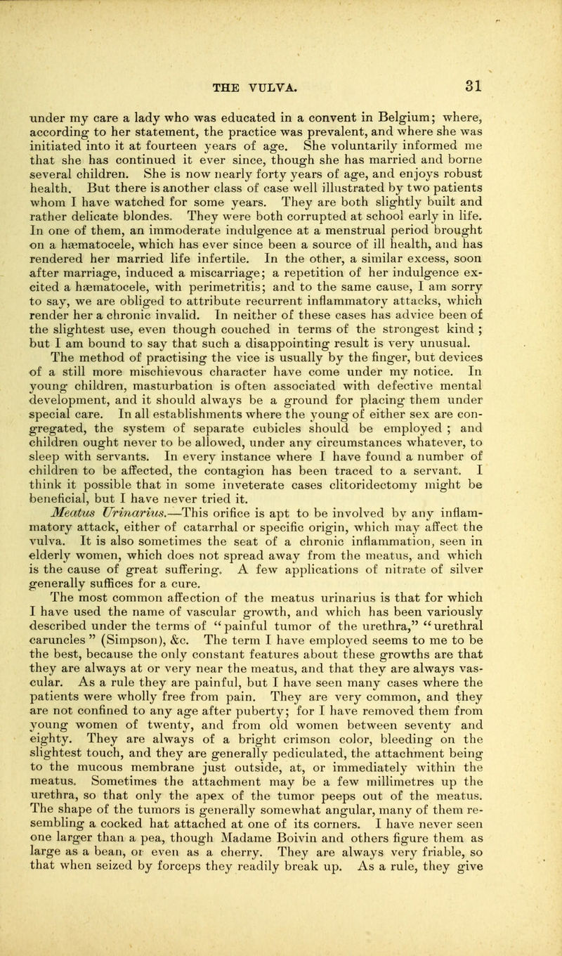 under my care a lady who was educated in a convent in Belgium; where, according to her statement, the practice was prevalent, and where she was initiated into it at fourteen years of age. She voluntarily informed me that she has continued it ever since, though she has married and borne several children. She is now nearly forty years of age, and enjoys robust health. But there is another class of case well illustrated by two patients whom I have watched for some years. They are both slightly built and rather delicate blondes^ They were both corrupted at school early in life. In one of them, an immoderate indulgence at a menstrual period brought on a haematocele, which has ever since been a source of ill health, and has rendered her married life infertile. In the other, a similar excess, soon after marriage, induced a miscarriage; a repetition of her indulgence ex- cited a haematocele, with perimetritis; and to the same cause, I am sorry to say, we are obliged to attribute recurrent inflammatory attacks, which render her a chronic invalid. In neither of these cases has advice been of the slightest use, even though couched in terms of the strongest kind ; but I am bound to say that such a disappointing result is very unusual. The method of practising the vice is usually by the finger, but devices of a still more mischievous character have come under my notice. In young children, masturbation is often associated with defective mental development, and it should always be a ground for placing them under special care. In all establishments where the young of either sex are con- gregated, the system of separate cubicles should be employed ; and children ought never to be allowed, under any circumstances whatever, to sleep with servants. In every instance where I have found a number of children to be affected, the contagion has been traced to a servant. I think it possible that in some inveterate cases clitoridectomy might be beneficial, but I have never tried it. Meatus Urinarius.—This orifice is apt to be involved by any inflam- matory attack, either of catarrhal or specific origin, which may affect the vulva. It is also sometimes the seat of a chronic inflammation, seen in elderly women, which does not spread away from the meatus, and which is the cause of great suffering. A few applications of nitrate of silver generally suffices for a cure. The most common affection of the meatus urinarius is that for which I have used the name of vascular growth, and which has been variously described under the terms of painful tumor of the urethra, urethral caruncles  (Simpson), &c. The term I have employed seems to me to be the best, because the only constant features about these growths are that they are always at or very near the meatus, and that they are always vas- cular. As a rule they are painful, but I have seen many cases where the patients were wholly free from pain. They are very common, and they are not confined to any age after puberty; for I have removed them from young women of twenty, and from old women between seventy and eighty. They are always of a bright crimson color, bleeding on the slightest touch, and they are generally pediculated, the attachment being to the mucous membrane just outside, at, or immediately within the meatuSo Sometimes the attachment may be a few millimetres up the urethra, so that only the apex of the tumor peeps out of the meatus. The shape of the tumors is generally somewhat angular, many of them re- sembling a cocked hat attached at one of its corners. I have never seen one larger than a pea, though Madame Boivin and others figure them as large as a bean, or even as a cherry. They are always very friable, so that when seized by forceps they readily break up. As a rule, they give
