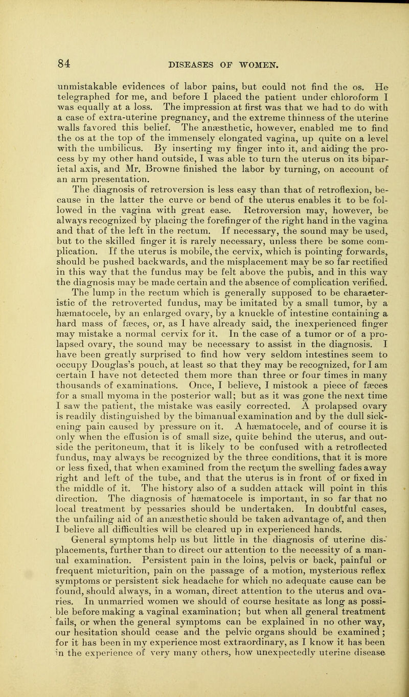 unmistakable evidences of labor pains, but could not find the os. He telegraphed for me, and before I placed the patient under chloroform I was equally at a loss. The impression at first was that we had to do with a case of extra-uterine pregnancy, and the extreme thinness of the uterine walls favored this belief. The anaesthetic, however, enabled me to find the OS at the top of the immensely elongated vagina, up quite on a level with the umbilicus. By inserting my finger into it, and aiding the pro- cess by my other hand outside, I was able to turn the uterus on its bipar- ietal axis, and Mr. Browne finished the labor by turning, on account of an arm presentation. The diagnosis of retroversion is less easy than that of retroflexion, be- cause in the latter the curve or bend of the uterus enables it to be fol- lowed in the vagina with great ease. Retroversion may, however, be always recognized by placing the forefinger of the right hand in the vagina and that of the left in the rectum. If necessary, the sound may be used,, but to the skilled finger it is rarely necessary, unless there be some com- plication. If the uterus is mobile, the cervix, which is pointing forwards,, should be pushed backwards, and the misplacement may be so far rectified in this way that the fundus may be felt above the pubis, and in this way the diagnosis may be made certain and the absence of complication verified. The lump in the rectum which is generally supposed to be character- istic of the retroverted fundus, may be imitated by a small tumor, by a hgematocele, by an enlarged ovary, by a knuckle of intestine containing a. hard mass of faeces, or, as I have already said, the inexperienced finger may mistake a normal cervix for it. In the case of a tumor or of a pro- lapsed ovary, the sound may be necessary to assist in the diagnosis. I have been greatly surprised to find how very seldom intestines seem to occupy Douglas's pouch, at least so that they may be recognized, for I am certain I have not detected them more than three or four times in many thousands of examinations. Once, I believe, I mistook a piece of faeces for a small myoma in the posterior wall; but as it was gone the next time I saw the patient, the mistake was easily corrected. A prolapsed ovary is readily distinguished by the bimanual examination and by the dull sick- ening pain caused by pressure on it. A htematocele, and of course it is. only when the effusion is of small size, quite behind the uterus, and out- side the peritoneum, that it is likely to be confused with a retroflected fundus, may always be recognized by the three conditions, that it is more or less fixed, that when examined from the rectum the swelling fades away right and left of the tube, and that the uterus is in front of or fixed in the middle of it. The history also of a sudden attack will point in this, direction. The diagnosis of haematocele is important, in so far that no local treatment by pessaries should be undertaken. In doubtful cases, the unfailing aid of an anaesthetic should be taken advantage of, and then I believe all difficulties will be cleared up in experienced hands. General symptoms help us but little in the diagnosis of uterine dis- placements, further than to direct our attention to the necessity of a man- ual examination. Persistent pain in the loins, pelvis or back, painful or frequent micturition, pain on the passage of a motion, mysterious reflex symptoms or persistent sick headache for which no adequate cause can be found, should always, in a woman, direct attention to the uterus and ova- ries. In unmarried women we should of course hesitate as long as possi- ble before making a vaginal examination; but when all general treatment fails, or when the general symptoms can be explained in no other way, our hesitation should cease and the pelvic organs should be examined ; for it has been in my experience most extraordinary, as I know it has been in the experience of very many others, how unexpectedly uterine disease