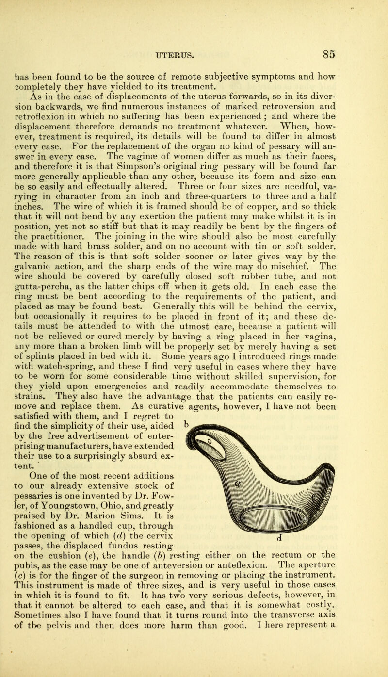 has been found to be the source of remote subjective symptoms and how completely they have yielded to its treatment. As in the case of displacements of the uterus forwards, so in its diver- sion backwards, we find numerous instances of marked retroversion and retroflexion in which no suffering has been experienced ; and where the displacement therefore demands no treatment whatever. When, how- ever, treatment is required, its details will be found to diifer in almost every case. For the replacement of the organ no kind of pessary will an- swer in every case. The vaginae of women differ as much as their faces, and therefore it is that Simpson's original ring pessary will be found far more generally applicable than any other, because its form and size can be so easily and effectually altered. Three or four sizes are needful, va- rying in character from an inch and three-quarters to three and a half inches. The wire of which it is framed should be of copper, and so thick that it will not bend by any exertion the patient may make whilst it is in position, yet not so stiff but that it may readily be bent by the fingers of the practitioner. The joining in the wire should also be most carefully made with hard brass solder, and on no account with tin or soft solder. The reason of this is that soft solder sooner or later gives way by the galvanic action, and the sharp ends of the wire may do mischief. The wire should be covered by carefully closed soft rubber tube, and not gutta-percha, as the latter chips off when it gets old. In each case the ring must be bent according to the requirements of the patient, and placed as may be found best. Generally this will be behind the cervix, but occasionally it requires to be placed in front of it; and these de- tails must be attended to with the utmost care, because a patient will not be relieved or cured merely by having a ring placed in her vagina, any more than a broken limb will be properly set by merely having a set of splints placed in bed with it. Some years ago I introduced rings made with watch-spring, and these I find very useful in cases where they have to be worn for some considerable time without skilled supervision, for they yield upon emergencies and readily accommodate themselves to strains. They also have the advantage that the patients can easily re- move and replace them. As curative agents, however, I have not been satisfied with them, and I regret to find the simplicity of their use, aided by the free advertisement of enter- prising manufacturers, have extended their use to a surprisingly absurd ex- tent. One of the most recent additions to our already extensive stock of pessaries is one invented by Dr. Fow- ler, of Youngstown, Ohio, and greatly praised by Dr. Marion Sims. It is fashioned as a handled cup, through the opening of which (d) the cervix passes, the displaced fundus resting on the cushion (e), the handle {b) resting either on the pubis, as the case may be one of anteversion or anteflexion, (c) is for the finger of the surgeon in removing or placing the instrument. This instrument is made of three sizes, and is very useful in those cases in which it is found to fit. It has tWo very serious defects, however, in that it cannot be altered to each case, and that it is somewhat costly. Sometimes also I have found that it turns round into the transverse axis of tbe pelvis and then does more harm than good. I here represent a rectum or the The aperture