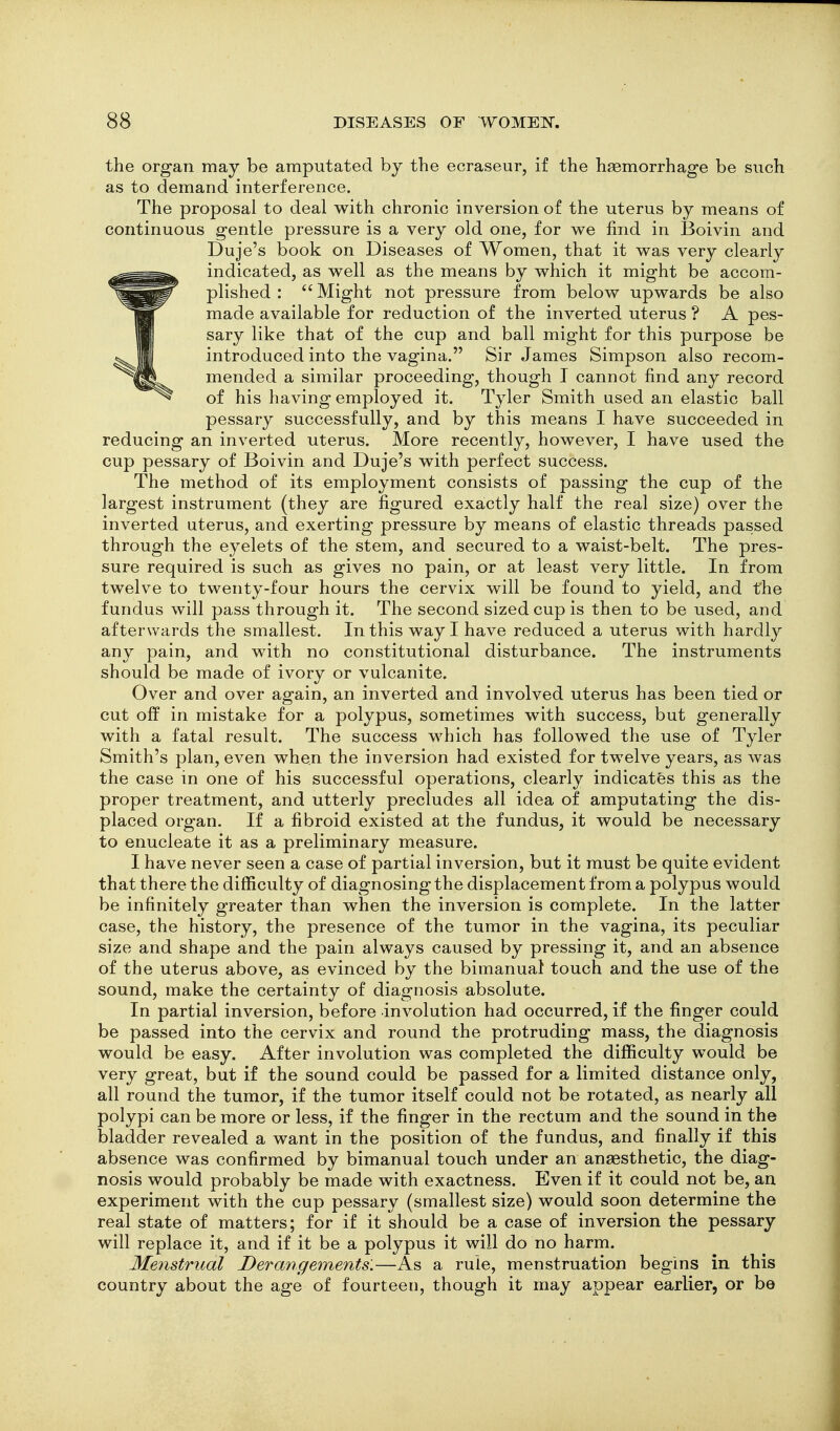 the organ may be amputated by the ecraseur, if the hsemorrhag-e be such as to demand interference. The proposal to deal with chronic inversion of the uterus by means of continuous gentle pressure is a very old one, for we find in Boivin and Duje's book on Diseases of Women, that it was very clearly indicated, as well as the means by which it might be accom- plished :  Might not pressure from below upwards be also made available for reduction of the inverted uterus ? A pes- sary like that of the cup and ball might for this purpose be introduced into the vagina. Sir James Simpson also recom- mended a similar proceeding, though I cannot find any record of his having employed it. Tyler Smith used an elastic ball pessary successfully, and by this means I have succeeded in reducing an inverted uterus. More recently, however, I have used the cup pessary of Boivin and Duje's with perfect success. The method of its employment consists of passing the cup of the largest instrument (they are figured exactly half the real size) over the inverted uterus, and exerting pressure by means of elastic threads passed through the eyelets of the stem, and secured to a waist-belt. The pres- sure required is such as gives no pain, or at least very little. In from twelve to twenty-four hours the cervix will be found to yield, and t'he fundus will pass through it. The second sized cup is then to be used, and afterwards the smallest. In this way I have reduced a uterus with hardly any pain, and with no constitutional disturbance. The instruments should be made of ivory or vulcanite. Over and over again, an inverted and involved uterus has been tied or cut off in mistake for a polypus, sometimes with success, but generally with a fatal result. The success which has followed the use of Tyler Smith's plan, even when the inversion had existed for twelve years, as was the case in one of his successful operations, clearly indicates this as the proper treatment, and utterly precludes all idea of amputating the dis- placed organ. If a fibroid existed at the fundus, it would be necessary to enucleate it as a preliminary measure. I have never seen a case of partial inversion, but it must be quite evident that there the difficulty of diagnosing the displacement from a polypus would be infinitely greater than when the inversion is complete. In the latter case, the history, the presence of the tumor in the vagina, its peculiar size and shape and the pain always caused by pressing it, and an absence of the uterus above, as evinced by the bimanual touch and the use of the sound, make the certainty of diagnosis absolute. In partial inversion, before involution had occurred, if the finger could be passed into the cervix and round the protruding mass, the diagnosis would be easy. After involution was completed the difficulty would be very great, but if the sound could be passed for a limited distance only, all round the tumor, if the tumor itself could not be rotated, as nearly all polypi can be more or less, if the finger in the rectum and the sound in the bladder revealed a want in the position of the fundus, and finally if this absence was confirmed by bimanual touch under an anaesthetic, the diag- nosis would probably be made with exactness. Even if it could not be, an experiment with the cup pessary (smallest size) would soon determine the real state of matters; for if it should be a case of inversion the pessary will replace it, and if it be a polypus it will do no harm. Menstrual Derangements.—As a rule, menstruation begins in this country about the age of fourteen, though it may appear earlier, or be