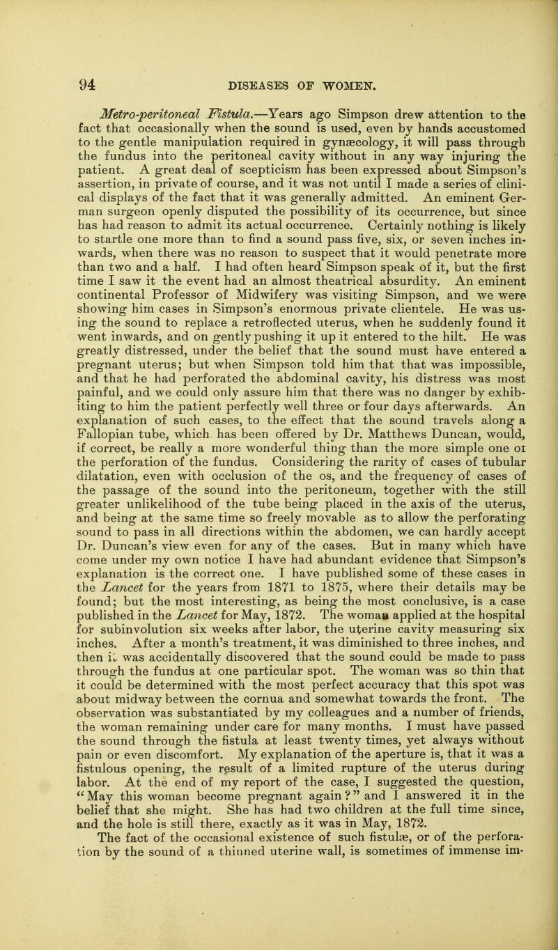 Metro-peritoneal Fistula.—Years ago Simpson drew attention to the fact that occasionally when the sound is used, even by hands accustomed to the gentle manipulation required in gynaecology, it will pass through the fundus into the peritoneal cavity without in any way injuring the patient. A great deal of scepticism has been expressed about Simpson's assertion, in private of course, and it was not until I made a series of clini- cal displays of the fact that it was generally admitted. An eminent Ger- man surgeon openly disputed the possibility of its occurrence, but since has had reason to admit its actual occurrence. Certainly nothing is likely to startle one more than to find a sound pass five, six, or seven inches in- wards, when there was no reason to suspect that it would penetrate more than two and a half. I had often heard Simpson speak of it, but the first time I saw it the event had an almost theatrical absurdity. An eminent continental Professor of Midwifery was visiting Simpson, and we were showing him cases in Simpson's enormous private clientele. He was us- ing the sound to replace a retroflected uterus, when he suddenly found it went inwards, and on gently pushing it up it entered to the hilt. He was greatly distressed, under the belief that the sound must have entered a pregnant uterus; but when Simpson told him that that was impossible, and that he had perforated the abdominal cavity, his distress was most painful, and we could only assure him that there was no danger by exhib- iting to him the patient perfectly well three or four days afterwards. An explanation of such cases, to the effect that the sound travels along a Fallopian tube, which has been offered by Dr. Matthews Duncan, would, if correct, be really a more wonderful thing than the more simple one oi the perforation of the fundus. Considering the rarity of cases of tubular dilatation, even with occlusion of the os, and the frequency of cases of the passage of the sound into the peritoneum, together with the still greater unlikelihood of the tube being placed in the axis of the uterus, and being at the same time so freely movable as to allow the perforating sound to pass in all directions within the abdomen, we can hardly accept Dr. Duncan's view even for any of the cases. But in many which have come under my own notice I have had abundant evidence that Simpson's explanation is the correct one. I have published some of these cases in the Lancet for the years from 1871 to 1875, where their details may be found; but the most interesting, as being the most conclusive, is a case published in the Lancet for May, 1872. The womaa applied at the hospital for subinvolution six weeks after labor, the uterine cavity measuring six inches. After a month's treatment, it was diminished to three inches, and then iL was accidentally discovered that the sound could be made to pass through the fundus at one particular spot. The woman was so thin that it could be determined with the most perfect accuracy that this spot was about midway between the cornua and somewhat towards the front. The observation was substantiated by my colleagues and a number of friends, the woman remaining under care for many months. I must have passed the sound through the fistula at least twenty times, yet always without pain or even discomfort. My explanation of the aperture is, that it was a fistulous opening, the result of a limited rupture of the uterus during labor. At the end of my report of the case, I suggested the question,  May this woman become pregnant again ? and I answered it in the belief that she might. She has had two children at the full time since, and the hole is still there, exactly as it was in May, 1872. The fact of the occasional existence of such fistulas, or of the perfora- tion by the sound of a thinned uterine wall, is sometimes of immense im-