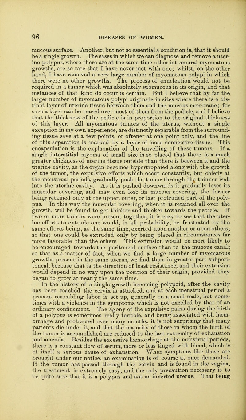 mucous surface. Another, but not so essential a condition is, that it should be a single growth. The cases in which we can diagnose and remove a uter- ine polypus, where there are at the same time other intramural myomatous growths, are so rare that I have never met with one; whilst, on the other hand, I have removed a very large number of myomatous polypi in which there were no other growths. The process of enucleation would not be required in a tumor which was absolutely submucous in its origin, and that instances of that kind do occur is certain. But I believe that by far the larger number of myomatous polypi originate in sites where there is a dis- tinct layer of uterine tissue between them and the mucous membrane; for such a layer can be traced over most of them from the pedicle, and I believe that the thickness of the pedicle is in proportion to the original thickness of this layer. All myomatous tumors of the uterus, without a single exception in my own experience, are distinctly separable from the surround- ing tissue save at a few points, or oftener at one point only, and the line of this separation is marked by a layer of loose connective tissue. This encapsulation is the explanation of the travelling of these tumors. If a single interstitial myoma of small size is so placed that there is a much greater thickness of uterine tissue outside than there is between it and the uterine cavity, as the organ becomes hypertrophied along with the growth of the tumor, the expulsive efforts which occur constantly, but chiefly at the menstrual periods, gradually push the tumor through th^. thinner wall into the uterine cavity. As it is pushed downwards it gradually loses its muscular covering, and may even lose its mucous covering, the former being retained only at the upper, outer, or last protruded part of the poly- pus. Tn this way the muscular covering, when it is retained all over the growth, will be found to get thicker and thicker towards the pedicle. If two or more tumors were present together, it is easy to see that the uter- ine efforts to extrude one would, in all probability, be frustrated by the same efforts being, at the same time, exerted upon another or upon others; so that one could be extruded only by being placed in circumstances far more favorable than the others. This extrusion would be more likely to be encouraged towards the peritoneal surface than to the mucous canal; so that as a matter of fact, when we find a large number of myomatous growths present in the same uterus, we find them in greater part subperi- toneal, because that is the direction of least resistance, and their extrusion would depend in no way upon the position of their origin, provided they began to grow at nearly the same time. In the history of a single growth becoming polypoid, after the cavity has been reached the cervix is attacked, and at each menstrual period a process resembling labor is set up, generally on a small scale, but some- times with a violence in the symptoms which is not excelled by that of an ordinary confinement. The agony of the expulsive pains during the birth of a polypus is sometimes really terrible, and being associated with haem- orrhage and protracted over many months, it is not surprising that many patients die under it, and that the majority of those in whonj the birth of the tumor is accomplished are reduced to the last extremity of exhaustion and anaemia. Besides the excessive haemorrhage at the menstrual periods, there is a constant flow of serum, more or less tinged with blood, which is of itself a serious cause of exhaustion. When symptoms like these are brought under our notice, an examination is of course at once demanded. If the tumor has passed through the cervix and is found in the vagina, the treatment is extremely easy, and the only precaution necessary is to be quite sure that it is a polypus and not an inverted uterus. That being