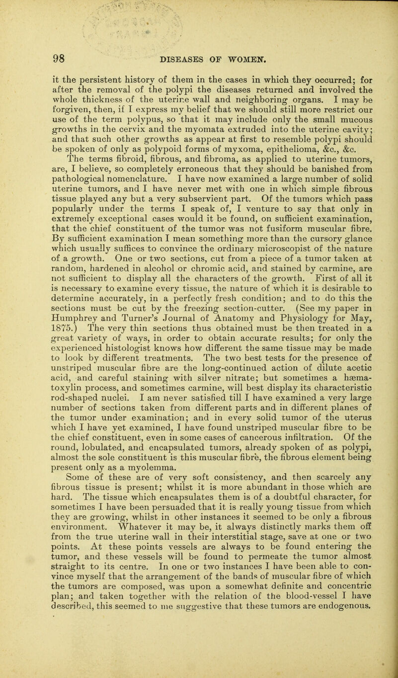 it the persistent history of them in the cases in which they occurred; for after the removal of the polypi the diseases returned and involved the whole thickness of the uterine wall and neighboring organs. I may be forgiven, then, if I express my belief that we should still more restrict our use of the term polypus, so that it may include only the small mucous growths in the cervix and the myomata extruded into the uterine cavity; and that such other growths as appear at first to resemble polypi should be spoken of only as polypoid forms of myxoma, epithelioma, &c., &c. The terms fibroid, fibrous, and fibroma, as applied to uterine tumors, are, I believe, so completely erroneous that they should be banished from pathological nomenclature. I have now examined a large number of solid uterine tumors, and I have never met with one in which simple fibrous tissue played any but a very subservient part. Of the tumors which pass popularly under the terms I speak of, I venture to say that only in extremely exceptional cases would it be found, on sufficient examination, that the chief constituent of the tumor was not fusiform muscular fibre. By sufficient examination I mean something more than the cursory glance which usually suffices to convince the ordinary microscopist of the nature of a growth. One or two sections, cut from a piece of a tumor taken at random, hardened in alcohol or chromic acid, and stained by carmine, are not sufficient to display all the characters of the growth. First of all it is necessary to examine every tissue, the nature of which it is desirable to determine accurately, in a perfectly fresh condition; and to do this the sections must be cut by the freezing section-cutter. (See my paper in Humphrey and Turner's Journal of Anatomy and Physiology for May, 1875.) The very thin sections thus obtained must be then treated in a great variety of ways, in order to obtain accurate results; for only the experienced histologist knows how different the same tissue may be made to look by different treatments. The two best tests for the presence of unstriped muscular fibre are the long-continued action of dilute acetic acid, and careful staining with silver nitrate; but sometimes a hasma- toxylin process, and sometimes carmine, will best display its characteristic rod-shaped nuclei. I am never satisfied till I have examined a very large number of sections taken from different parts and in different planes of the tumor under examination; and in every solid tumor of the uterus which I have yet examined, I have found unstriped muscular fibre to be the chief constituent, even in some cases of cancerous infiltration. Of the round, lobulated, and encapsulated tumors, already spoken of as polypi, almost the sole constituent is this muscular fibre, the fibrous element being present only as a myolemma. Some of these are of very soft consistency, and then scarcely any fibrous tissue is present; whilst it is more abundant in those which are hard. The tissue which encapsulates them is of a doubtful character, for sometimes I have been persuaded that it is really young tissue from which they are growing, whilst in other instances it seemed to be only a fibrous environment. Whatever it may be, it always distinctly marks them off from the true uterine wall in their interstitial stage, save at one or two points. At these points vessels are always to be found entering the tumor, and these vessels will be found to permeate the tumor almost straight to its centre. In one or two instances I have been able to con- vince myself that the arrangement of the bands of muscular fibre of which the tumors are composed, was upon a somewhat definite and concentric plan; and taken together with the relation of the blood-vessel I have described, this seemed to iiie suggestive that these tumors are endogenous.