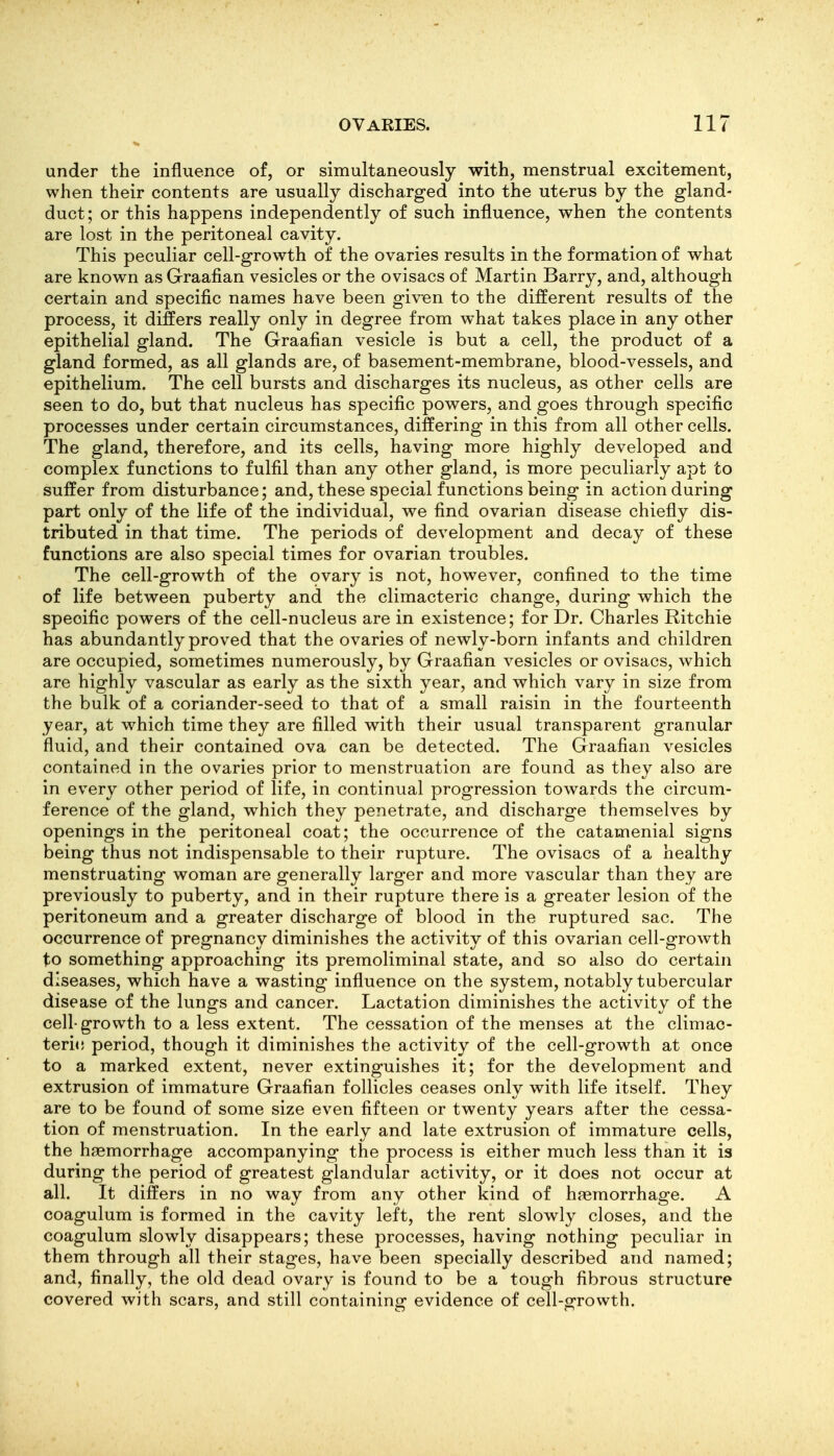 under the influence of, or simultaneously with, menstrual excitement, when their contents are usually discharged into the uterus by the gland- duct; or this happens independently of such influence, when the contents are lost in the peritoneal cavity. This peculiar cell-growth of the ovaries results in the formation of what are known as Graafian vesicles or the ovisacs of Martin Barry, and, although certain and specific names have been given to the different results of the process, it differs really only in degree from what takes place in any other epithelial gland. The Graafian vesicle is but a cell, the product of a gland formed, as all glands are, of basement-membrane, blood-vessels, and epithelium. The cell bursts and discharges its nucleus, as other cells are seen to do, but that nucleus has specific powers, and goes through specific processes under certain circumstances, differing in this from all other cells. The gland, therefore, and its cells, having more highly developed and complex functions to fulfil than any other gland, is more peculiarly apt to suffer from disturbance; and, these special functions being in action during part only of the life of the individual, we find ovarian disease chiefly dis- tributed in that time. The periods of development and decay of these functions are also special times for ovarian troubles. The cell-growth of the ovary is not, however, confined to the time of life between puberty and the climacteric change, during which the specific powers of the cell-nucleus are in existence; for Dr. Charles Ritchie has abundantly proved that the ovaries of newly-born infants and children are occupied, sometimes numerously, by Graafian vesicles or ovisacs, which are highly vascular as early as the sixth year, and which vary in size from the bulk of a coriander-seed to that of a small raisin in the fourteenth year, at which time they are filled with their usual transparent granular fluid, and their contained ova can be detected. The Graafian vesicles contained in the ovaries prior to menstruation are found as they also are in every other period of life, in continual progression towards the circum- ference of the gland, which they penetrate, and discharge themselves by openings in the peritoneal coat; the occurrence of the catamenial signs being thus not indispensable to their rupture. The ovisacs of a healthy menstruating woman are generally larger and more vascular than they are previously to puberty, and in their rupture there is a greater lesion of the peritoneum and a greater discharge of blood in the ruptured sac. The occurrence of pregnancy diminishes the activity of this ovarian cell-growth to something approaching its premoliminal state, and so also do certain diseases, which have a wasting influence on the system, notably tubercular disease of the lungs and cancer. Lactation diminishes the activity of the cell-growth to a less extent. The cessation of the menses at the climac- teric period, though it diminishes the activity of the cell-growth at once to a marked extent, never extinguishes it; for the development and extrusion of immature Graafian follicles ceases only with life itself. They are to be found of some size even fifteen or twenty years after the cessa- tion of menstruation. In the early and late extrusion of immature cells, the haemorrhage accompanying the process is either much less than it is during the period of greatest glandular activity, or it does not occur at all. It differs in no way from any other kind of hjemorrhage. A coagulum is formed in the cavity left, the rent slowly closes, and the coagulum slowly disappears; these processes, having nothing peculiar in them through all their stages, have been specially described and named; and, finally, the old dead ovary is found to be a tough fibrous structure covered with scars, and still containing evidence of cell-growth.