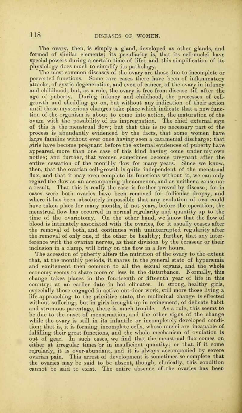 The ovary, then, is simply a gland, developed as other glands, and formed of similar elements; its peculiarity is, that its cell-nuclei have special powers during a certain time of life; and this simplification of its physiology does much to simplify its pathology. The most common diseases of the ovary are those due to incomplete or perverted functions. Some rare cases there have been of inflammatory attacks, of cystic degeneration, and even of cancer, of the ovary in infancy and childhood; but, as a rule, the ovary is free from disease till after the age of puberty. During infancy and childhood, the processes of cell- growth and shedding go on, but without any indication of their action until those mysterious changes take place which indicate that a new func- tion of the organism is about to come into action, the maturation of the ovum with the possibility of its impregnation. The chief external sign of this is the menstrual flow; but that this is no necessary part of the process is abundantly evidenced by the facts, that some women have large families without ever once having seen a catamenial discharge; that girls have become pregnant before the external evidences of puberty have appeared, more than one case of this kind having come under my own notice; and further, that women sometimes become pregnant after the entire cessation of the monthly flow for many years. Since we know, then, that the ovarian cell-growth is quite independent of the menstrual flux, and that it may even complete its functions without it, we can only regard the flow as an accompaning phenomenon, and as neither a cause nor a result. That this is really the case is further proved by disease; for in cases were both ovaries have been removed for follicular dropsy, and where it has been absolutely impossible that any evolution of ova could have taken place for many months, if not years, before the operation, the menstrual flow has occurred in normal regularity and quantity up to the time of the ovariotomy. On the other hand, we know that the flow of blood is intimately associated with the ovaries, for it usually ceases after the removal of both, and continues with uninterrupted regularity after the removal of only one, if the other be healthy; further, that any inter- ference with the ovarian nerves, as their division by the ecraseur or their inclusion in a clamp, will bring on the flow in a few hours. The accession of puberty alters the nutrition of the ovary to the extent that, at the monthly periods, it shares in the general state of hyperaemia and excitement then common to all the sexual organs, and the whole economy seems to share more or less in the disturbance. Normally, this change takes places in the fourteenth or fifteenth year of life in this country; at an earlier date in hot climates. In strong, healthy girls, especially those engaged in active out-door work, still more those living a life approaching to the primitive state, the moliminal change is effected without suffering; but in girls brought up in refinement, of delicate habit and strumous parentage, there is much trouble. As a rule, this seems to be due to the onset of menstruation, and the other signs of the change while the ovary is still in its infantile or incompletely developed condi- tion; that is, it is forming incomplete cells, whose nuclei are incapable of fulfilling their great functions, and the whole mechanism of ovulation is out of gear. In such cases, we find that the menstrual flux comes on either at irregular times or in insufiicient quantity; or that, if it come regularly, it is over-abundant, and it is always accompanied by severe ovarian pain. This arrest of development is sometimes so complete that the ovaries may be said to be absent, though, clinicalty, this condition cannot be said to exist. The entire absence of the ovaries has been
