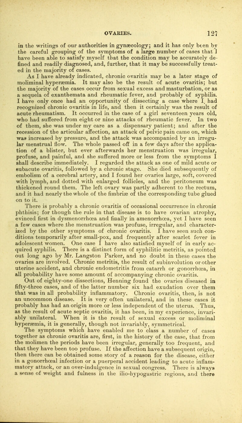 in the writings of our authorities in gynaecology; and it has only been by the careful grouping of the symptoms of a large number of cases that I have been able to satisfy myself that the condition may be accurately de- fined and readily diagnosed, and, further, that it may be successfully treat- ed in the majority of cases. As I have already indicated, chronic ovaritis may be a later stage of moliminal hyper^emia. It may also be the result of acute ovaritis; but the majority of the cases occur from sexual excess and masturbation, or as a sequela of exanthemata and rheumatic fever, and probably of syphilis. I have only once had an opportunity of dissecting a case where I. had recognized chronic ovaritis in life, and then it certainly was the result of acute rheumatism. It occurred in the case of a girl seventeen years old, who had suffered from eight or nine attacks of rheumatic fever. In two of them, she was under my care as a dispensary patient; and after the recession of the articular affection, an attack of pelvic pain came on, which was increased by pressure, and the attack was accompanied by an irregu- lar menstrual flow. The whole passed off in a few days after the applica- tion of a blister, but ever afterwards her menstruation was irregular, profuse, and painful, and she suffered more or less from the symptoms I shall describe immediately. I regarded the attack as one of mild acute or subacute ovaritis, followed by a chronic stage. She died subsequently of embolism of a cerebral artery, and I found her ovaries large, soft, covered with lymph, and dotted with enlarged follicles, and the peritoneum was thickened round them. The left ovary was partly adherent to the rectum, and it had nearly the whole of the fimbriae of the corresponding tube glued on to it. There is probably a chronic ovaritis of occasional occurrence in chronic phthisis; for though the rule in that disease is to have ovarian atrophy, evinced first in dysmenorrhoea and finally in amenorrhoea, yet I have seen a few cases where the menstruation was profuse, irregular, and character- ized by the other symptoms of chronic ovaritis. I have seen such con- ditions temporarily after small-pox, and frequently after scarlet fever in adolescent women. One case I have also satisfied myself of in early ac- quired syphilis. There is a distinct form of syphilitic metritis, as pointed out long ago by Mr. Langston Parker, and no doubt in these cases the ovaries are involved. Chronic metritis, the result of subinvolution or other uterine accident, and chronic endometritis from catarrh or gonorrhoea, in all probability have some amount of accompanying chronic ovaritis. Out of eighty-one dissections, Henning found the ovaries diseased in fifty-three cases, and of the latter number six had exudation over them that was in all probability inflammatory. Chronic ovaritis, then, is not an uncommon disease. It is very often unilateral, and in these cases it probably has had an origin more or less independent of the uterus. Thus, as the result of acute septic ovaritis, it has been, in my experience, invari- ably unilateral. When it is the result of sexual excess or moliminal hyperaemia, it is generally, though not invariably, symmetrical. The symptoms which have enabled me to class a number of cases together as chronic ovaritis are, first, in the history of the case, that from the molimen the periods have been irregular, generally too frequent, and that they have been too profuse. If the affection have a subsequent origin, then there can be obtained some story of a reason for the disease, either in a gonorrhoea! infection or a puerperal accident leading to acute inflam- matory attack, or an over-indulgence in sexual congress. There is always a sense of weight and fulness in the ilio-hypogastric regions, and theVe