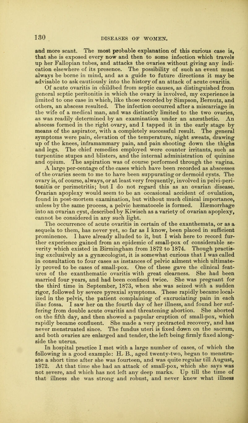 and more scant. The most probable explanation of this curious case is, that she is exposed every now and then to some infection which travels up her Fallopian tubes, and attacks the ovaries without giving any indi- cation elsewhere of its presence. The possibility of such an event must always be borne in mind, and as a guide to future directions it may be advisable to ask cautiously into the history of an attack of acute ovaritis. Of acute ovaritis in childbed from septic causes, as distinguished from general septic peritonitis in which the ovary is involved, my experience is limited to one case in which, like those recorded by Simpson, Bernutz, and others, an abscess resulted. The infection occurred after a miscarriage in the wife of a medical man, and was distinctly limited to the two ovaries, as was readily determined by an examination under an anaesthetic. An abscess formed in the right ovary, and I tapped it in the early stage by means of the aspirator, with a completely successful result. The general symptoms were pain, elevation of the temperature, night sweats, drawing up of the knees, inframammary pain, and pain shooting down the thighs and legs. The chief remedies employed were counter irritants, such as turpentine stupes and blisters, and the internal administration of quinine and opium. The aspiration was of course performed through the vagina. A large per-centage of the cases which have been recorded as abscesses of the ovaries seem to me to have been suppurating or dermoid cysts. The ovary is, of course, always, or at least very frequently, involved in pelvi-peri- tonitis or perimetritis; but I do not regard this as an ovarian disease. Ovarian apoplexy would seem to be an occasional accident of ovulation, found in post-mortem examination, but without much clinical importance, unless by the same process, a pelvic haematocele is formed. Haemorrhage into an ovarian cyst, described by Kiwisch as a variety of ovarian apoplexy, cannot be considered in any such light. The occurrence of acute ovaritis in certain of the exanthemata, or as sequela to them, has never yet, so far as I know, been placed in sufficient prominence. I have already alluded to it, but I wish here to record fur- ther experience gained from an epidemic of small-pox of considerable se- verity which existed in Birmingham from 1872 to 1874. Though practis- ing exclusively as a gynaecologist, it is somewhat curious that I was called in consultation to four cases as instances of pelvic ailment which ultimate- ly proved to be cases of small-pox. One of these gave the clinical feat- ures of the exanthematic ovaritis with great clearness. She had been married four years, and had been confined twice. She was pregnant for the third time in September, 1873, when she was seized with a sudden rigor, followed by severe pyrexial symptoms. These rapidly became local- ized in the pelvis, the patient complaining of excruciating pain in each iliac fossa. I saw her on the fourth day of her illness, and found her suf- fering from double acute ovaritis and threatening abortion. She aborted on the fifth day, and then showed a papular eruption of small-pox, which rapidly became confluent. She made a very protracted recovery, and has never menstruated since. The fundus uteri is fixed down on the sacrum, and both ovaries are enlarged and tender, the left being firmly fixed along- side the uterus. In hospital practice I met with a large number of cases, of which the following is a good example: H. B., aged twenty-two, began to menstru- ate a short time after she was fourteen, and was quite regular till August, 1872. At that time she had an attack of small-pox, which she says was not severe, and which has not left any deep marks. Up till the time of that illness she was strong and robust, and never knew what illness