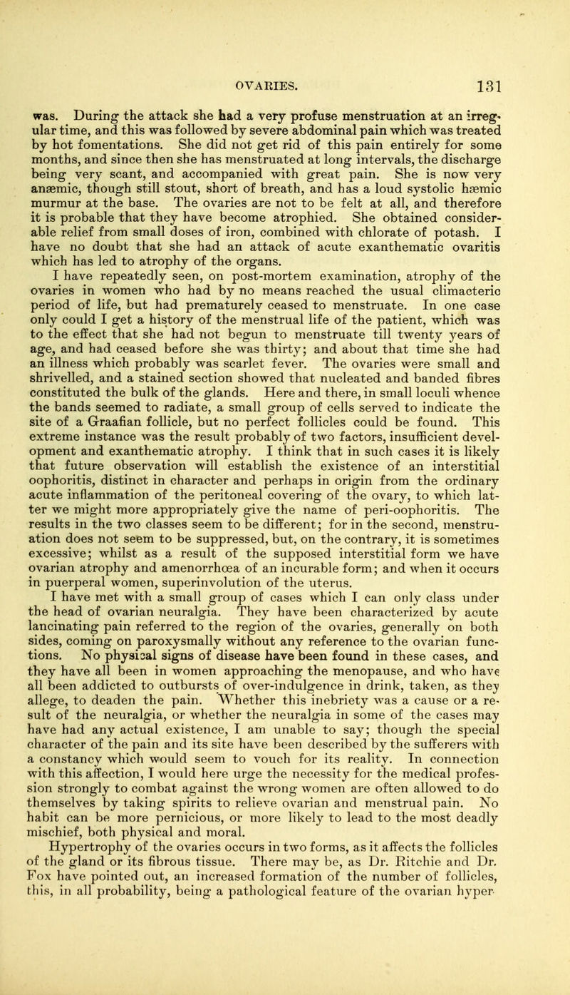 was. During the attack she had a very profuse menstruation at an irreg« ular time, and this was followed by severe abdominal pain which was treated by hot fomentations. She did not get rid of this pain entirely for some months, and since then she has menstruated at long intervals, the discharge being very scant, and accompanied with great pain. She is now very anaemic, though still stout, short of breath, and has a loud systolic haemic murmur at the base. The ovaries are not to be felt at all, and therefore it is probable that they have become atrophied. She obtained consider- able relief from small doses of iron, combined with chlorate of potash. I have no doubt that she had an attack of acute exanthematic ovaritis which has led to atrophy of the organs. I have repeatedly seen, on post-mortem examination, atrophy of the ovaries in women who had by no means reached the usual climacteric period of life, but had prematurely ceased to menstruate. In one case only could I get a history of the menstrual life of the patient, which was to the elfect that she had not begun to menstruate till twenty years of age, and had ceased before she was thirty; and about that time she had an illness which probably was scarlet fever. The ovaries were small and shrivelled, and a stained section showed that nucleated and banded fibres constituted the bulk of the glands. Here and there, in small loculi whence the bands seemed to radiate, a small group of cells served to indicate the site of a Graafian follicle, but no perfect follicles could be found. This extreme instance was the result probably of two factors, insufficient devel- opment and exanthematic atrophy. I think that in such cases it is likely that future observation will establish the existence of an interstitial oophoritis, distinct in character and perhaps in origin from the ordinary acute inflammation of the peritoneal covering of the ovary, to which lat- ter we might more appropriately give the name of peri-oophoritis. The results in the two classes seem to be different; for in the second, menstru- ation does not seem to be suppressed, but, on the contrary, it is sometimes excessive; whilst as a result of the supposed interstitial form we have ovarian atrophy and amenorrhoea of an incurable form; and when it occurs in puerperal women, superinvolution of the uterus. I have met with a small group of cases which I can only class under the head of ovarian neuralgia. They have been characterized by acute lancinating pain referred to the region of the ovaries, generally on both sides, coming on paroxysmally without any reference to the ovarian func- tions. No physical signs of disease have been found in these cases, and they have all been in women approaching the menopause, and who have all been addicted to outbursts of over-indulgence in drink, taken, as they allege, to deaden the pain. Whether this inebriety was a cause or a re- sult of the neuralgia, or whether the neuralgia in some of the cases may have had any actual existence, I am unable to say; though the special character of the pain and its site have been described by the sufferers with a constancy which would seem to vouch for its reality. In connection with this affection, I would here urge the necessity for the medical profes- sion strongly to combat against the wrong women are often allowed to do themselves by taking spirits to relieve ovarian and menstrual pain. No habit can be more pernicious, or more likely to lead to the most deadly mischief, both physical and moral. Hypertrophy of the ovaries occurs in two forms, as it affects the follicles of the gland or its fibrous tissue. There may be, as Dr. Ritchie and Dr. Fox have pointed out, an increased formation of the number of follicles, this, in all probability, being a pathological feature of the ovarian hyper