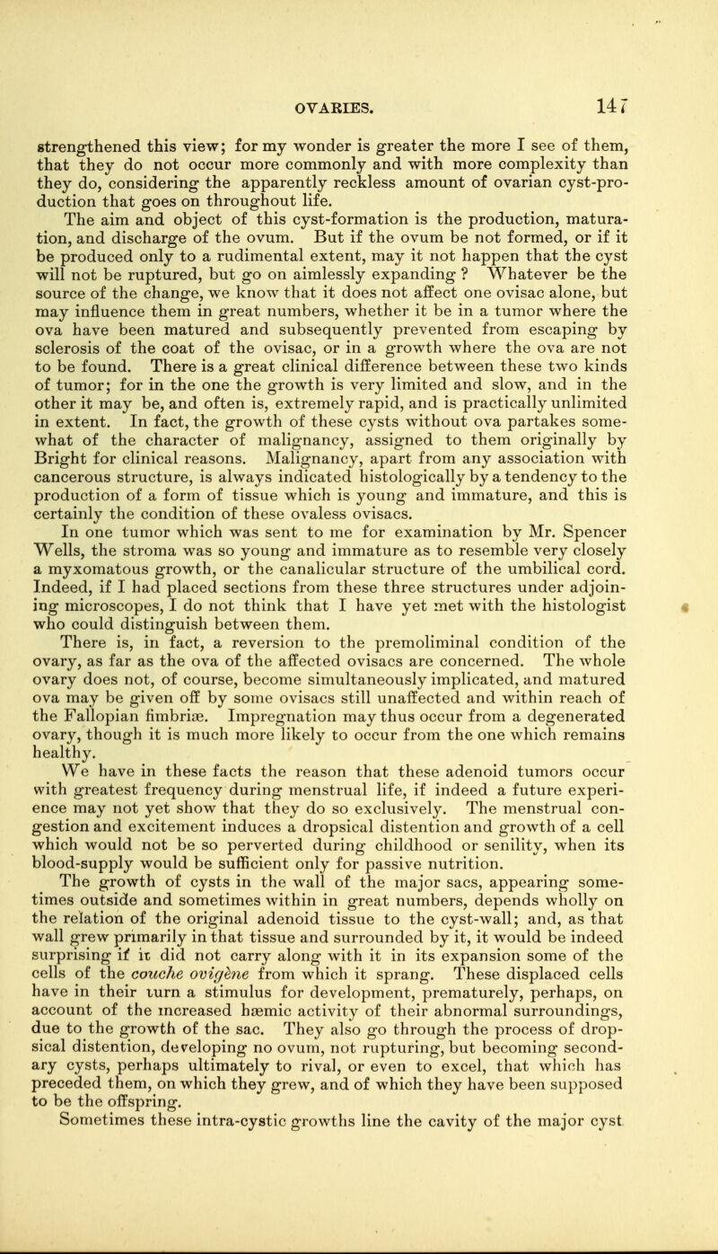 strengthened this view; for my wonder is greater the more I see of them, that they do not occur more commonly and with more complexity than they do, considering the apparently reckless amount of ovarian cyst-pro- duction that goes on throughout life. The aim and object of this cyst-formation is the production, matura- tion, and discharge of the ovum. But if the ovum be not formed, or if it be produced only to a rudimental extent, may it not happen that the cyst will not be ruptured, but go on aimlessly expanding ? Whatever be the source of the change, we know that it does not aifect one ovisac alone, but may influence them in great numbers, whether it be in a tumor where the ova have been matured and subsequently prevented from escaping by sclerosis of the coat of the ovisac, or in a growth where the ova are not to be found. There is a great clinical difference between these two kinds of tumor; for in the one the growth is very limited and slow, and in the other it may be, and often is, extremely rapid, and is practically unlimited in extent. In fact, the growth of these cysts without ova partakes some- what of the character of malignancy, assigned to them originally by Bright for clinical reasons. Malignancy, apart from any association with cancerous structure, is always indicated histologically by a tendency to the production of a form of tissue which is young and immature, and this is certainly the condition of these ovaless ovisacs. In one tumor which was sent to me for examination by Mr. Spencer Wells, the stroma was so young and immature as to resemble very closely a myxomatous growth, or the canalicular structure of the umbilical cord. Indeed, if I had placed sections from these three structures under adjoin- ing microscopes, I do not think that I have yet met with the histologist who could distinguish between them. There is, in fact, a reversion to the premoliminal condition of the ovary, as far as the ova of the affected ovisacs are concerned. The whole ovary does not, of course, become simultaneously implicated, and matured ova may be given off by some ovisacs still unaffected and within reach of the Fallopian fimbrias. Impregnation may thus occur from a degenerated ovary, though it is much more likely to occur from the one which remains healthy. We have in these facts the reason that these adenoid tumors occur with greatest frequency during menstrual life, if indeed a future experi- ence may not yet show that they do so exclusively. The menstrual con- gestion and excitement induces a dropsical distention and growth of a cell which would not be so perverted during childhood or senility, when its blood-supply would be sufficient only for passive nutrition. The growth of cysts in the wall of the major sacs, appearing some- times outside and sometimes within in great numbers, depends wholly on the relation of the original adenoid tissue to the cyst-wall; and, as that wall grew primarily in that tissue and surrounded by it, it would be indeed surprising if it did not carry along with it in its expansion some of the cells of the couche ovighie from which it sprang. These displaced cells have in their iurn a stimulus for development, prematurely, perhaps, on account of the mcreased hoemic activity of their abnormal surroundings, due to the growth of the sac. They also go through the process of drop- sical distention, developing no ovum, not rupturing, but becoming second- ary cysts, perhaps ultimately to rival, or even to excel, that which has preceded them, on which they grew, and of which they have been supposed to be the offspring. Sometimes these intra-cystic growths line the cavity of the major cyst.