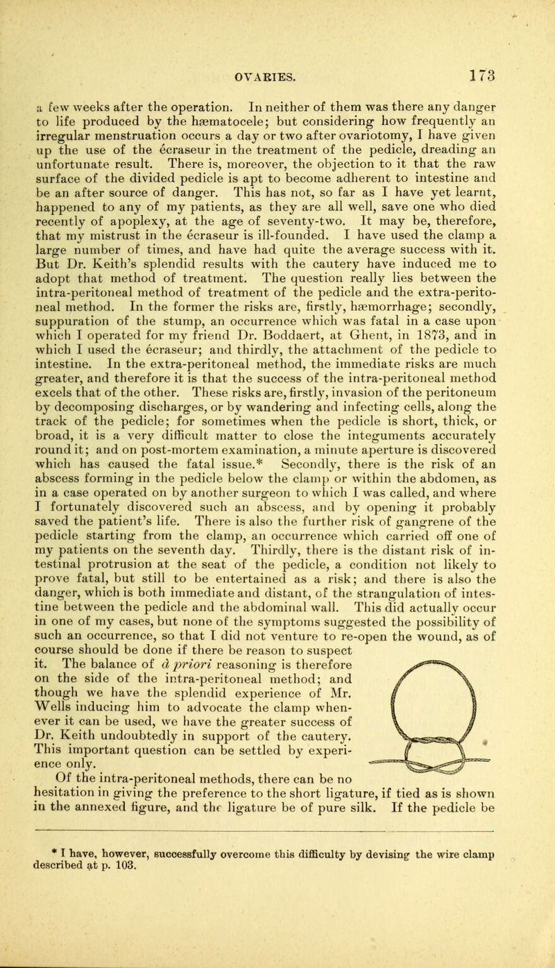 a few weeks after the operation. In neither of them was there any danger to life produced by the hjematocele; but considering how frequently an irregular menstruation occurs a day or two after ovariotomy, I have given up the use of the ecraseur in the treatment of the pedicle, dreading an unfortunate result. There is, moreover, the objection to it that the raw surface of the divided pedicle is apt to become adherent to intestine and be an after source of danger. This has not, so far as I have yet learnt, happened to any of my patients, as they are all well, save one who died recently of apoplexy, at the age of seventy-two. It may be, therefore, that my mistrust in the ecraseur is ill-founded. I have used the clamp a large number of times, and have had quite the average success with it. But Dr. Keith's splendid results with the cautery have induced me to adopt that method of treatment. The question really lies between the intra-peritoneal method of treatment of the pedicle and the extra-perito- neal method. In the former the risks are, firstly, haemorrhage; secondly, suppuration of the stump, an occurrence which was fatal in a case upon which I operated for my friend Dr. Boddaert, at Ghent, in 1873, and in which I used the ecraseur; and thirdly, the attachment of the pedicle to intestine. In the extra-peritoneal method, the immediate risks are much greater, and therefore it is that the success of the intra-peritoneal method excels that of the other. These risks are, firstly, invasion of the peritoneum by decomposing discharges, or by wandering and infecting cells, along the track of the pedicle; for sometimes when the pedicle is short, thick, or broad, it is a very difficult matter to close the integuments accurately round it; and on post-mortem examination, a minute aperture is discovered which has caused the fatal issue.* Secondly, there is the risk of an abscess forming in the pedicle below the clamp or within the abdomen, as in a case operated on by another surgeon to which I was called, and where I fortunately discovered such an abscess, and by opening it probably saved the patient's life. There is also the further risk of gangrene of the pedicle starting from the clamp, an occurrence which carried off one of my patients on the seventh day. Thirdly, there is the distant risk of in- testinal protrusion at the seat of the pedicle, a condition not likely to prove fatal, but still to be entertained as a risk; and there is also the danger, which is both immediate and distant, of the strangulation of intes- tine between the pedicle and the abdominal wall. This did actually occur in one of my cases, but none of the symptoms suggested the possibility of such an occurrence, so that I did not venture to re-open the wound, as of course should be done if there be reason to suspect it. The balance of d 2^riori reasoning is therefore on the side of the intra-peritoneal method; and though we have the splendid experience of Mr. Wells inducing him to advocate the clamp when- ever it can be used, we have the greater success of Dr. Keith undoubtedly in support of the cautery. This important question can be settled by experi- ence only. Of the intra-peritoneal methods, there can be no hesitation in giving the preference to the short ligature, if tied as is shown in the annexed figure, and the ligature be of pure silk. If the pedicle be * I have, however, successfully overcome this difficulty by devising^ the wire clamp described at p. 103.