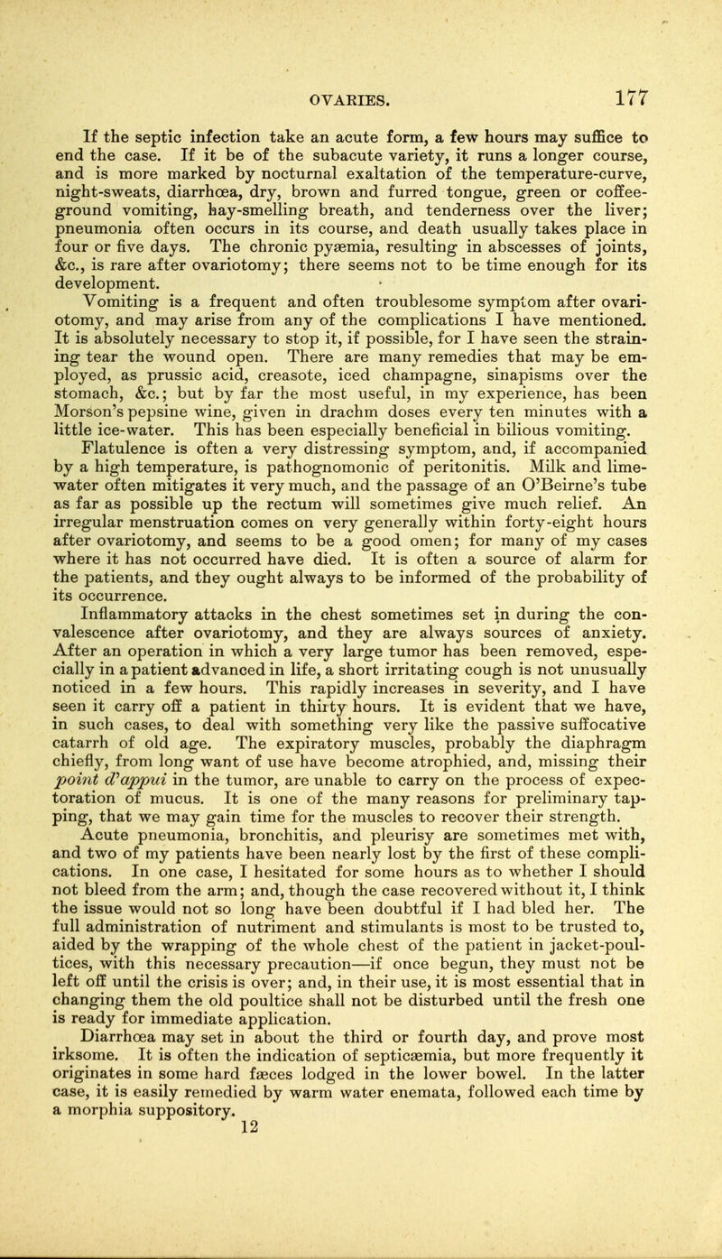 If the septic infection take an acute form, a few hours may suffice to end the case. If it be of the subacute variety, it runs a longer course, and is more marked by nocturnal exaltation of the temperature-curve, night-sweats, diarrhoea, dry, brown and furred tongue, green or coffee- ground vomiting, hay-smelling breath, and tenderness over the liver; pneumonia often occurs in its course, and death usually takes place in four or five days. The chronic pyaemia, resulting in abscesses of joints, &c., is rare after ovariotomy; there seems not to be time enough for its development. Vomiting is a frequent and often troublesome symptom after ovari- otomy, and may arise from any of the complications I have mentioned. It is absolutely necessary to stop it, if possible, for I have seen the strain- ing tear the wound open. There are many remedies that may be em- ployed, as prussic acid, creasote, iced champagne, sinapisms over the stomach, &c.; but by far the most useful, in my experience, has been Morson's pepsine wine, given in drachm doses every ten minutes with a little ice-water. This has been especially beneficial in bilious vomiting. Flatulence is often a very distressing symptom, and, if accompanied by a high temperature, is pathognomonic of peritonitis. Milk and lime- water often mitigates it very much, and the passage of an O'Beirne's tube as far as possible up the rectum will sometimes give much relief. An irregular menstruation comes on very generally within forty-eight hours after ovariotomy, and seems to be a good omen; for many of my cases where it has not occurred have died. It is often a source of alarm for the patients, and they ought always to be informed of the probability of its occurrence. Inflammatory attacks in the chest sometimes set in during the con- valescence after ovariotomy, and they are always sources of anxiety. After an operation in which a very large tumor has been removed, espe- cially in a patient advanced in life, a short irritating cough is not unusually noticed in a few hours. This rapidly increases in severity, and I have seen it carry off a patient in thiity hours. It is evident that we have, in such cases, to deal with something very like the passive suffocative catarrh of old age. The expiratory muscles, probably the diaphragm chiefly, from long want of use have become atrophied, and, missing their point d^appui in the tumor, are unable to carry on the process of expec- toration of mucus. It is one of the many reasons for preliminary tap- ping, that we may gain time for the muscles to recover their strength. Acute pneumonia, bronchitis, and pleurisy are sometimes met with, and two of my patients have been nearly lost by the first of these compli- cations. In one case, I hesitated for some hours as to whether I should not bleed from the arm; and, though the case recovered without it, I think the issue would not so long have been doubtful if I had bled her. The full administration of nutriment and stimulants is most to be trusted to, aided by the wrapping of the whole chest of the patient in jacket-poul- tices, with this necessary precaution—if once begun, they must not be left off until the crisis is over; and, in their use, it is most essential that in changing them the old poultice shall not be disturbed until the fresh one is ready for immediate application. Diarrhoea may set in about the third or fourth day, and prove most irksome. It is often the indication of septicaemia, but more frequently it originates in some hard faeces lodged in the lower bowel. In the latter case, it is easily remedied by warm water enemata, followed each time by a morphia suppository.
