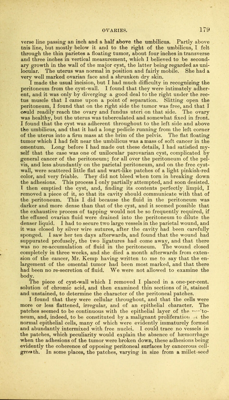 verse line passing an inch and a half above the umbilicus. Partly above tnis line, but mostly below it and to the right of the umbilicus, T felt through the thin parietes a floating tumor, about four inches in transverse and three inches in vertical measurement, which I believed to be second- ary growth in the wall of the major cyst, the latter being regarded as uni- locular. The uterus was normal in position and fairly mobile. She had a very well marked ovarian face and a shrunken dry skin. I made the usual incision, but I had much difficulty in recognizing the peritoneum from the cyst-wall. I found that they were intimately adher- ent, and it was only by diverging a good deal to the right under the rec- tus muscle that I came upon a point of separation. Slitting open the peritoneum, I found that on the right side the tumor was free, and that I could readily reach the ovary and fundus uteri on that side. The ovary was healthy, but the uterus was tuberculated and somewhat fixed in front. I found that the cyst was adherent throughout to the left side and above the umbilicus, and that it had a long pedicle running from the left corner of the uterus into a firm mass at the brim of the pelvis. The flat floating tumor which I had felt near the umbilicus was a mass of soft cancer in the omentum. Long before T had made out these details, I had satisfied my- self that the case was one of unilocular parovarian cyst, complicated by general cancer of the peritoneum; for all over the peritoneum of the pel- vis, and less abundantly on the parietal peritoneum, and on the free cyst- wall, were scattered little flat and wart-like patches of a light pinkish-red color, and very friable. They did not bleed when torn in breaking down the adhesions. This process I only partially attempted, and soon desisted. T then emptied the cyst, and, finding its contents perfectly limpid, I removed a piece of it, so that its cavity should communicate with that of the peritoneum. This I did because the fluid in the peritoneum was darker and more dense than that of the cyst, and it seemed possible that the exhaustive process of tapping would not be so frequently required, if the effused ovarian fluid were drained into the peritoneum to dilute the denser liquid. I had to secure two large vessels in the parietal wound, and it was closed by silver wire sutures, after the cavity had been carefully sponged. I saw her ten days afterwards, and found that the wound had suppurated profusely, the two ligatures had come away, and that there was no re-accumulation of fluid in the peritoneum. The wound closed completely in three weeks, and she died a month afterwards from exten- sion of the cancer, Mr. Kemp having written to me to say that the en- largement of the omental tumor had been most marked, and that there had been no re-secretion of fluid. We were not allowed to examine the body. The piece of cyst-wall which I removed I placed in a one-per-cent. solution of chromic acid, and then examined thin sections of it, stained and unstained, to determine the character of the peritoneal patches. I found that they were cellular throughout, and that the cells were more or less flattened, irregular, and of an epithelial character. The patches seemed to be continuous with the epithelial layer of the ^-^-'to- neum, and, indeed, to be constituted by a malignant proliferation the normal epithelial cells, many of which were evidently immaturely formed and abundantly intermixed with free nuclei. I could trace no vessels in the patches, which peculiarity would explain the absence of hsemorrhage when the adhesions of the tumor were broken down, these adhesions being evidently the coherence of opposing peritoneal surfaces by cancerous cell- grovith. In some places, the patches, varying in size from a millet seed