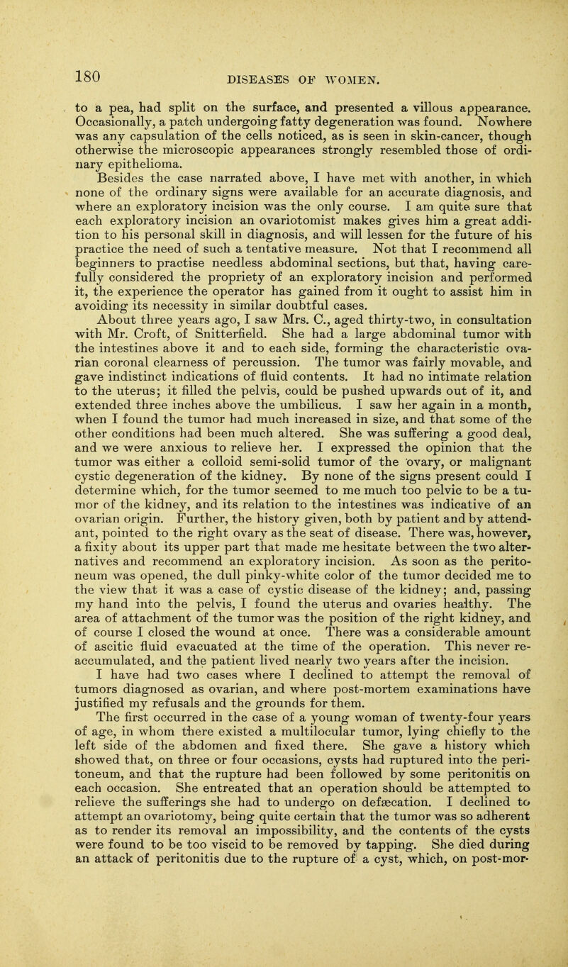 to a pea, had split on the surface, and presented a villous appearance. Occasionally, a patch undergoing fatty degeneration was found. Nowhere was any capsulation of the cells noticed, as is seen in skin-cancer, though otherwise the microscopic appearances strongly resembled those of ordi- nary epithelioma. Besides the case narrated above, I have met with another, in which none of the ordinary signs were available for an accurate diagnosis, and where an exploratory incision was the only course. I am quite sure that each exploratory incision an ovariotomist makes gives him a great addi- tion to his personal skill in diagnosis, and will lessen for the future of his practice the need of such a tentative measure. Not that I recommend all beginners to practise needless abdominal sections, but that, having care- fully considered the propriety of an exploratory incision and performed it, the experience the operator has gained from it ought to assist him in avoiding its necessity in similar doubtful cases. About three years ago, I saw Mrs. C, aged thirty-two, in consultation with Mr. Croft, of Snitterfield. She had a large abdominal tumor with the intestines above it and to each side, forming the characteristic ova- rian coronal clearness of percussion. The tumor was fairly movable, and gave indistinct indications of fluid contents. It had no intimate relation to the uterus; it filled the pelvis, could be pushed upwards out of it, and extended three inches above the umbilicus. I saw her again in a month, when I found the tumor had much increased in size, and that some of the other conditions had been much altered. She was suffering a good deal, and we were anxious to relieve her. I expressed the opinion that the tumor was either a colloid semi-solid tumor of the ovary, or malignant cystic degeneration of the kidney. By none of the signs present could I determine which, for the tumor seemed to me much too pelvic to be a tu- mor of the kidney, and its relation to the intestines was indicative of an ovarian origin. Further, the history given, both by patient and by attend- ant, pointed to the right ovary as the seat of disease. There was, however, a fixity about its upper part that made me hesitate between the two alter- natives and recommend an exploratory incision. As soon as the perito- neum was opened, the dull pinky-white color of the tumor decided me to the view that it was a case of cystic disease of the kidney; and, passing my hand into the pelvis, I found the uterus and ovaries healthy. The area of attachment of the tumor was the position of the right kidney, and of course I closed the wound at once. There was a considerable amount of ascitic fluid evacuated at the time of the operation. This never re- accumulated, and the patient lived nearly two years after the incision. I have had two cases where I declined to attempt the removal of tumors diagnosed as ovarian, and where post-mortem examinations have justified my refusals and the grounds for them. The first occurred in the case of a young woman of twenty-four years of age, in whom there existed a multilocular tumor, lying chiefly to the left side of the abdomen and fixed there. She gave a history which showed that, on three or four occasions, cysts had ruptured into the peri- toneum, and that the rupture had been followed by some peritonitis on each occasion. She entreated that an operation should be attempted to relieve the sufferings she had to undergo on defaecation. I declined to attempt an ovariotomy, being quite certain that the tumor was so adherent as to render its removal an impossibility, and the contents of the cysts were found to be too viscid to be removed by tapping. She died during an attack of peritonitis due to the rupture of a cyst, which, on post-mor-