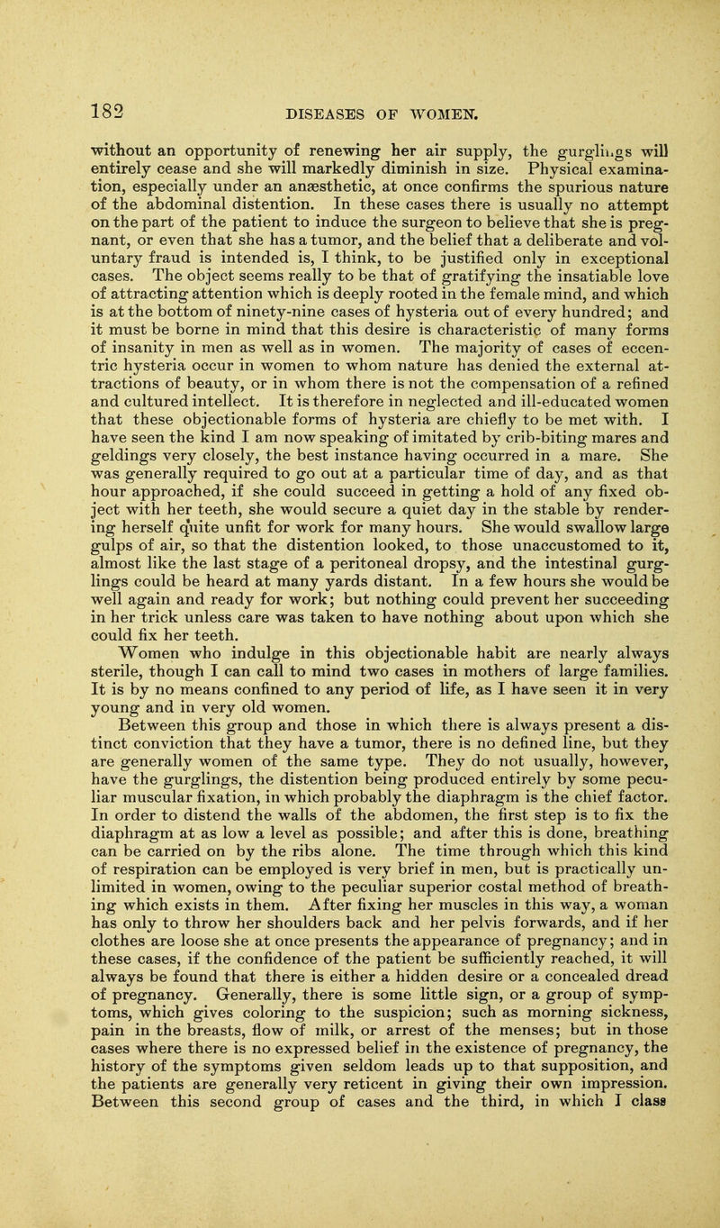 without an opportunity of renewing her air supply, the gurgliiigs will entirely cease and she will markedly diminish in size. Physical examina- tion, especially under an anaesthetic, at once confirms the spurious nature of the abdominal distention. In these cases there is usually no attempt on the part of the patient to induce the surgeon to believe that she is preg- nant, or even that she has a tumor, and the belief that a deliberate and vol- untary fraud is intended is, I think, to be justified only in exceptional cases. The object seems really to be that of gratifying the insatiable love of attracting attention which is deeply rooted in the female mind, and which is at the bottom of ninety-nine cases of hysteria out of every hundred; and it must be borne in mind that this desire is characteristic of many forms of insanity in men as well as in women. The majority of cases of eccen- tric hysteria occur in women to whom nature has denied the external at- tractions of beauty, or in whom there is not the compensation of a refined and cultured intellect. It is therefore in neglected and ill-educated women that these objectionable forms of hysteria are chiefly to be met with. I have seen the kind I am now speaking of imitated by crib-biting mares and geldings very closely, the best instance having occurred in a mare. She was generally required to go out at a particular time of day, and as that hour approached, if she could succeed in getting a hold of any fixed ob- ject with her teeth, she would secure a quiet day in the stable by render- ing herself quite unfit for work for many hours. She would swallow large gulps of air, so that the distention looked, to those unaccustomed to it, almost like the last stage of a peritoneal dropsy, and the intestinal gurg- lings could be heard at many yards distant. In a few hours she would be well again and ready for work; but nothing could prevent her succeeding in her trick unless care was taken to have nothing about upon which she could fix her teeth. Women who indulge in this objectionable habit are nearly always sterile, though I can call to mind two cases in mothers of large families. It is by no means confined to any period of life, as I have seen it in very young and in very old women. Between this group and those in which there is always present a dis- tinct conviction that they have a tumor, there is no defined line, but they are generally women of the same type. They do not usually, however, have the gurglings, the distention being produced entirely by some pecu- liar muscular fixation, in which probably the diaphragm is the chief factor. In order to distend the walls of the abdomen, the first step is to fix the diaphragm at as low a level as possible; and after this is done, breathing can be carried on by the ribs alone. The time through which this kind of respiration can be employed is very brief in men, but is practically un- limited in women, owing to the peculiar superior costal method of breath- ing which exists in them. After fixing her muscles in this way, a woman has only to throw her shoulders back and her pelvis forwards, and if her clothes are loose she at once presents the appearance of pregnancy; and in these cases, if the confidence of the patient be sufficiently reached, it will always be found that there is either a hidden desire or a concealed dread of pregnancy. Generally, there is some little sign, or a group of symp- toms, which gives coloring to the suspicion; such as morning sickness, pain in the breasts, flow of milk, or arrest of the menses; but in those cases where there is no expressed belief in the existence of pregnancy, the history of the symptoms given seldom leads up to that supposition, and the patients are generally very reticent in giving their own impression. Between this second group of cases and the third, in which I class