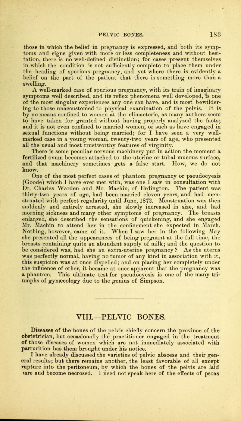 PELVIC BONES. 188 those in which the belief in pregnancy is expressed, and both its symp- toms and signs given with more or less completeness and without hesi- tation, there is no well-defined distinction; for cases present themselves in which the condition is not sufficiently complete to place them under the heading of spurious pregnancy, and yet where there is evidently a belief on the part of the patient that there is something more than a swelling. A well-marked case of spurious pregnancy, with its train of imaginary symptoms well described, and its reflex phenomena well developed, is one of the most singular experiences any one can have, and is most bewilder- ing to those unaccustomed to physical examination of the pelvis. It is by no means confined to women at the climacteric, as many authors seem to have taken for granted without having properly analyzed the facts; and it is not even confined to married women, or such as have engaged in sexual functions without being married; for I have seen a very well- marked case in a young woman, twenty-two years of age, who presented all the usual and most trustworthy features of virginity. There is some peculiar nervous machinery put in action the moment a fertilized ovum becomes attached to the uterine or tubal mucous surface, and that machinery sometimes gets a false start. How, we do not know. One of the most perfect cases of phantom pregnancy or pseudocyesis (Goode) which I have ever met with, was one I saw in consultation with Dr. Charles Warden and Mr. Machin, of Erdington. The patient was thirty-two years of age, had been married eleven years, and had men- struated with perfect regularity until June, 1872. Menstruation was then suddenly and entirely arrested, she slowly increased in size, and had morning sickness and many other symptoms of pregnancy. The breasts enlarged, she described the sensations of quickening, and she engaged Mr. Machin to attend her in the confinement she expected in March. Nothing, however, came of it. When I saw her in the following May she presented all the appearances of being pregnant at the full time, the breasts containing quite an abundant supply of milk; and the question to be considered was, had she an extra-uterine pregnancy ? As the uterus was perfectly normal, having no tumor of any kind in association with it, this suspicion was at once dispelled; and on placing her completely under the influence of ether, it became at once apparent that the pregnancy was a phantom. This ultimate test for pseudocyesis is one of the many tri- umphs of gynaecology due to the genius of Simpson. VIII.—PELVIC BONES. Diseases of the bones of the pelvis chiefly concern the province of the obstetrician, but occasionally the practitioner engaged in the treatment of those diseases of women which are not immediately associated with parturition has them brought under his notice. I have already discussed the varieties of pelvic abscess and their gen- eral results; but there remains another, the least favorable of all except rupture into the peritoneum, by which the bones of the pelvis are laid lare and become necrosed. I need not speak here of the effects of psoas