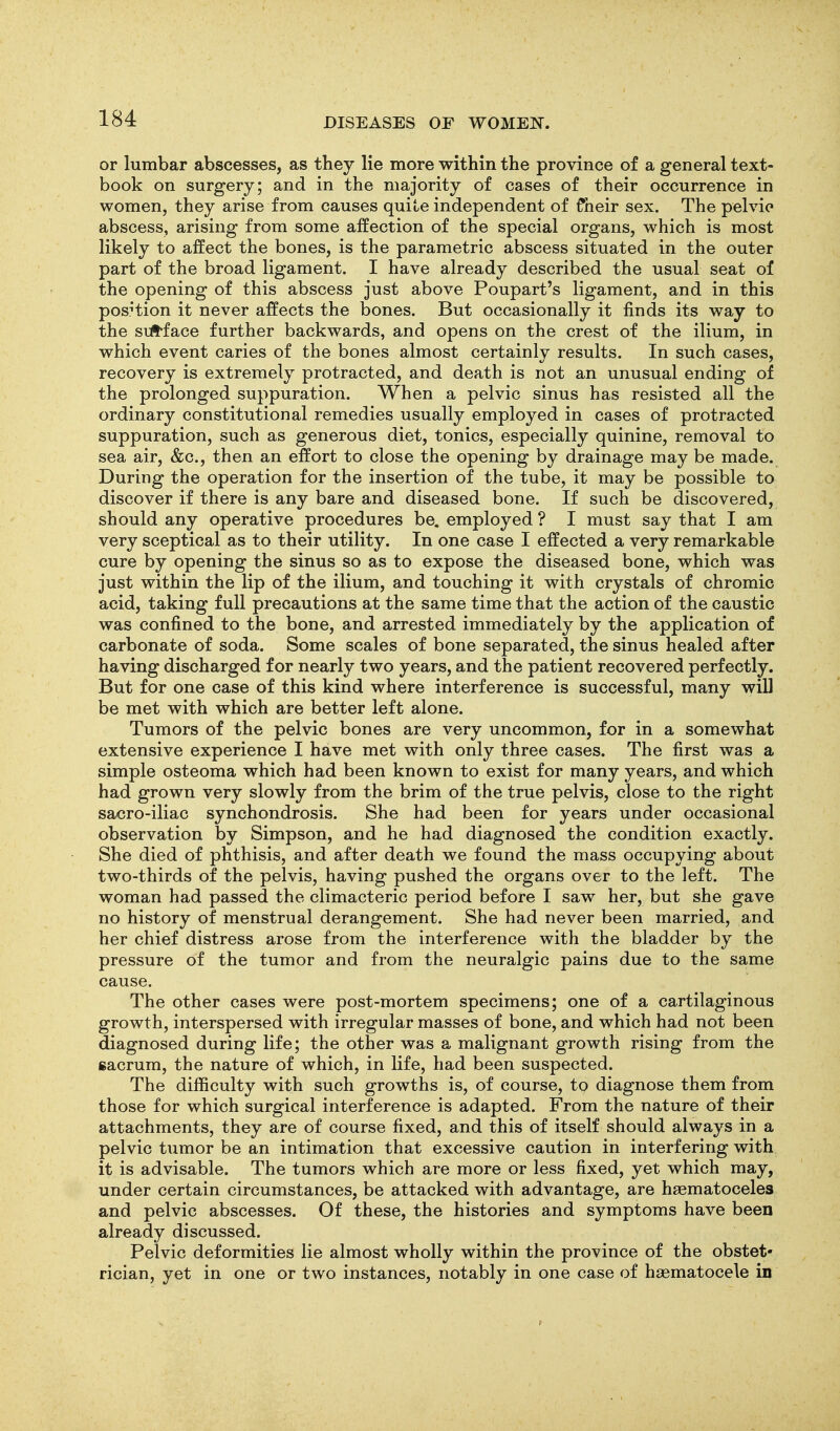 or lumbar abscesses, as they lie more within the province of a general text- book on surgery; and in the majority of cases of their occurrence in women, they arise from causes quite independent of fheir sex. The pelvic abscess, arising from some affection of the special organs, which is most likely to affect the bones, is the parametric abscess situated in the outer part of the broad ligament. I have already described the usual seat of the opening of this abscess just above Poupart's ligament, and in this posHion it never affects the bones. But occasionally it finds its way to the sUt-face further backwards, and opens on the crest of the ilium, in which event caries of the bones almost certainly results. In such cases, recovery is extremely protracted, and death is not an unusual ending of the prolonged suppuration. When a pelvic sinus has resisted all the ordinary constitutional remedies usually employed in cases of protracted suppuration, such as generous diet, tonics, especially quinine, removal to sea air, &c., then an effort to close the opening by drainage may be made. During the operation for the insertion of the tube, it may be possible to discover if there is any bare and diseased bone. If such be discovered, should any operative procedures be. employed ? I must say that I am very sceptical as to their utility. In one case I effected a very remarkable cure by opening the sinus so as to expose the diseased bone, which was just within the lip of the ilium, and touching it with crystals of chromic acid, taking full precautions at the same time that the action of the caustic was confined to the bone, and arrested immediately by the application of carbonate of soda. Some scales of bone separated, the sinus healed after having discharged for nearly two years, and the patient recovered perfectly. But for one case of this kind where interference is successful, many wiU be met with which are better left alone. Tumors of the pelvic bones are very uncommon, for in a somewhat extensive experience I have met with only three cases. The first was a simple osteoma which had been known to exist for many years, and which had grown very slowly from the brim of the true pelvis, close to the right sacro-iliac synchondrosis. She had been for years under occasional observation by Simpson, and he had diagnosed the condition exactly. She died of phthisis, and after death we found the mass occupying about two-thirds of the pelvis, having pushed the organs over to the left. The woman had passed the climacteric period before I saw her, but she gave no history of menstrual derangement. She had never been married, and her chief distress arose from the interference with the bladder by the pressure of the tumor and from the neuralgic pains due to the same cause. The other cases were post-mortem specimens; one of a cartilaginous growth, interspersed with irregular masses of bone, and which had not been diagnosed during life; the other was a malignant growth rising from the sacrum, the nature of which, in life, had been suspected. The difficulty with such growths is, of course, to diagnose them from those for which surgical interference is adapted. From the nature of their attachments, they are of course fixed, and this of itself should always in a pelvic tumor be an intimation that excessive caution in interfering with it is advisable. The tumors which are more or less fixed, yet which may, under certain circumstances, be attacked with advantage, are haematoceles and pelvic abscesses. Of these, the histories and symptoms have been already discussed. Pelvic deformities lie almost wholly within the province of the obstet- rician, yet in one or two instances, notably in one case of haematocele in