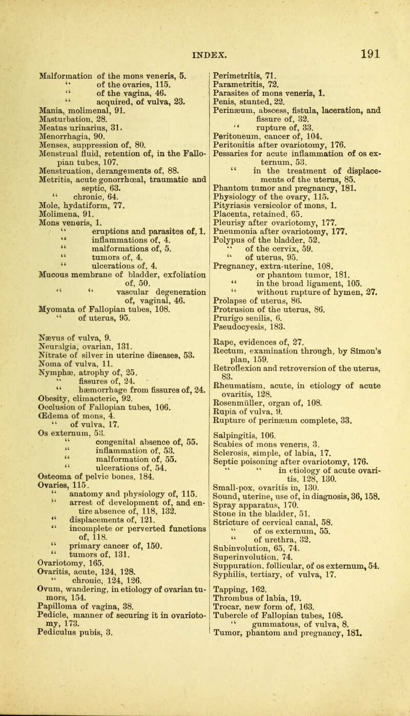 Malformation of the mens veneris, 5. of the ovaries, 115.  of the vagina, 46. '' acquired, of vulva, 23. Mania, molimenal, 91. Masturbation, 28. Meatus urinarius, 31. Menorrhagia, 90. Menses, suppression of, 80. Menstrual fluid, retention of, in the Fallo- pian tubes, 107. Menstruation, derangements of, 88. Metritis, acute gonorrhoeal, traumatic and septic, 63.  chronic, 64. Mole, hydatiform, 77. Molimena, 91. Mons veneris, 1.  eruptions and parasites of, 1.  inflammations of, 4.  malformations of, 5.  tumors of, 4.  ulcerations of, 4. Mucous membrane of bladder, exfoliation of, 50.   vascular degeneration of, vaginal, 46. Myomata of Fallopian tubes, 108. '' of uterus, 95. Naevus of vulva, 9. Neuralgia, ovarian, 131. Nitrate of silver in uterine diseases, 53. Noma of vulva, 11. Nymphae, atrophy of, 25. fissures of, 24.  haemorrhage from fissures of, 24. Obesity, climacteric, 92. Occlusion of Fallopian tubes, 106. (Edema of mons, 4.  of vulva, 17. Os externum, 58.  congenital absence of, 55.  inflammation of, 53.  malformation of, 55.  ulcerations of, 54. Osteoma of pelvic bones, 184. Ovaries, 115.  anatomy and physiology of, 115.  arrest of development of, and en- tire absence of, 118, 132. *' displacements of, 121. *' incomplete or perverted functions of, 118.  primary cancer of, 150.  tumors of, 131. Ovariotomy, 165. Ovaritis, acute, 124, 128. chronic, 124, 126. Ovum, wandering, in etiology of ovarian tu- mors, 154. Papilloma of vagina, 38. Pedicle, manner of securing it in ovarioto- my, 173. Pediculus pubis, 3. Perimetritis, 71. Parametritis, 72. Parasites of mons veneris, 1. Penis, stunted, 22. Peringeum, abscess, fistula, laceration, and fissure of, 32.  rupture of, 33. Peritoneum, cancer of, 104. Peritonitis after ovariotomy, 176. Pessaries for acute inflammation of os ex- ternum, 53.  in the treatment of displace- ments of the uterus, 85. Phantom tumor and pregnancy, 181. Physiology of the ovary, 115. Pityriasis versicolor of mons, 1. Placenta, retained, 65. Pleurisy after ovariotomy, 177. Pneumonia after ovariotomy, 177. Polypus of the bladder, 52. of the cervix, 59. of uterus, 95. Pregnancy, extra uterine, 108. or phantom tumor, 181. ** in the broad ligament, 105.  without rupture of hymen, 37. Prolapse of uterus, 86. Protrusion of the uterus, 86. Prurigo senilis, 6. Pseudocyesis, 183. Rape, evidences of, 27. Rectum, examination through, by Simon's plan, 159. Retroflexion and retroversion of the uterus, 83. Rheumatism, acute, in etiology of acute ovaritis, 128. Rosenmiiller, organ of, 108. Rupia of vulva, 9. Rupture of peringeum complete, 33. Salpingitis, 106. Scabies of mons veneris, 3. Sclerosis, simple, of labia, 17. Septic poisoning after ovariotomy, 176. in etiology of acute ovari- tis, 128, 130. Small-pox, ovaritis in, 130. Sound, uterine, use of, in diagnosis, 36,158. Spray apparatus, 170. Stone in the bladder, 51. Stricture of cervical canal, 58. of OS externum, 55.  of urethra, 32. Subinvolution, 65, 74. Superinvolution, 74. Suppuration, follicular, of os externum, 54. Syphilis, tertiary, of vulva, 17. Tapping, 162. Thrombus of labia, 19. Trocar, new form of, 163. Tubercle of Fallopian tubes, 108.  gummatous, of vulva, 8. Tumor, phantom and pregnancy, 181,