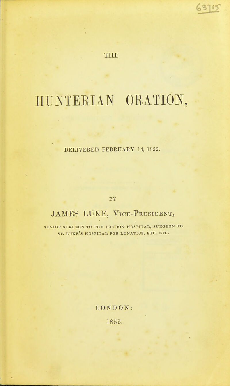 THE HUNTERIAN ORATION, DELIVERED FEBRUARY 14, 1852. BY JAMES LUKE, Vice-President, SENIOR SURGEON TO THE LONDON HOSPITAL, SURGEON TO ST. Luke's hospital for lunatics, etc. etc. LONDON: 1852.