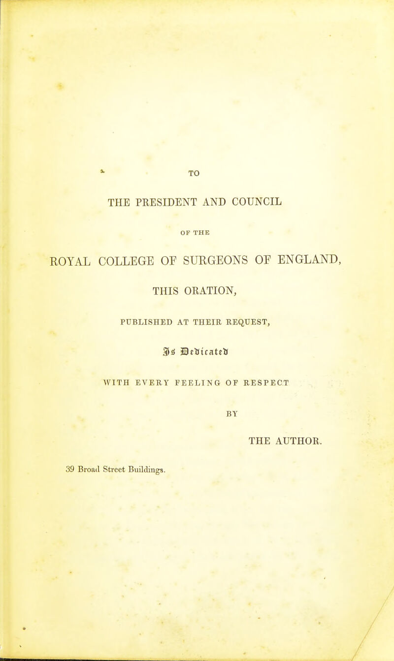 *- TO THE PRESIDENT AND COUNCIL OF THE ROYAL COLLEGE OE SURGEONS OE ENGLAND, THIS ORATION, PUBLISHED AT THEIR REQUEST, JicUtcattU WITH EVERY PEELING OF RESPECT BY THE AUTHOR. 39 Broad Street Buildings.