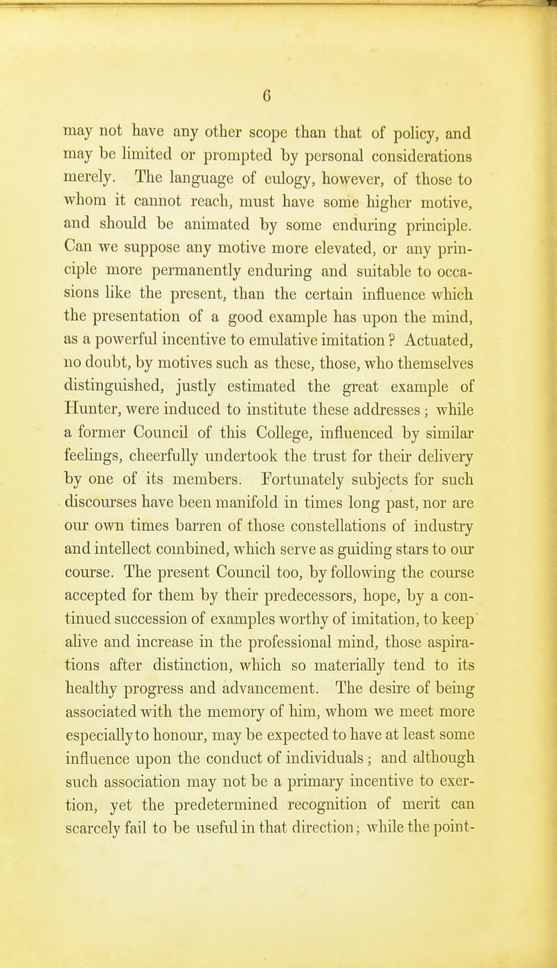 may not have any other scope than that of policy, and may be limited or prompted by personal considerations merely. The language of eulogy, however, of those to whom it cannot reach, must have some higher motive, and should be animated by some enduring principle. Can we suppose any motive more elevated, or any prin- ciple more permanently enduring and suitable to occa- sions like the present, than the certain influence which the presentation of a good example has upon the mind, as a powerful incentive to emulative imitation ? Actuated, no doubt, by motives such as these, those, who themselves distinguished, justly estimated the great example of Hunter, were induced to institute these addresses j while a former Council of this College, influenced by similar feelings, cheerfully undertook the trust for their delivery by one of its members. Fortunately subjects for such discourses have been manifold in times long past, nor are our own times barren of those constellations of industry and intellect combined, which serve as guiding stars to our course. The present Council too, by following the com-se accepted for them by their predecessors, hope, by a con- tinued succession of examples worthy of imitation, to keep alive and increase in the professional mind, those aspira- tions after distinction, which so materially tend to its healthy progress and advancement. The desire of being associated vidth the memory of him, whom we meet more especially to honour, may be expected to have at least some influence upon the conduct of individuals; and although such association may not be a primary incentive to exer- tion, yet the predetermined recognition of merit can scarcely fail to be usefid in that direction; while the point-