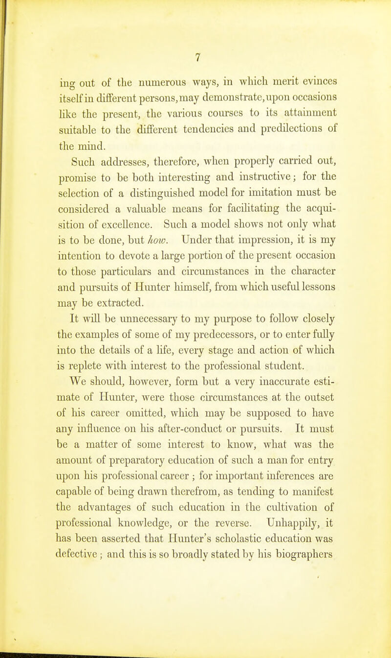 iiig out of the numerous ways, in wliicli merit evinces itself in different persons,may demonstrate,upon occasions like the present, the various coui'ses to its attainment suitable to the different tendencies and predilections of the mind. Such addi-esses, therefore, when properly carried out, promise to be both interesting and instructive; for the selection of a distinguished model for imitation must be considered a valuable means for facilitating the acqui- sition of excellence. Such a model shows not only what is to be done, but Imo. Under that impression, it is my intention to devote a large portion of the present occasion to those particulars and circmnstances in the character and pursuits of Himter himself, from which useful lessons may be extracted. It will be unnecessary to my piu'pose to follow closely the examples of some of my predecessors, or to enter fully into the details of a life, every stage and action of which is replete with interest to the professional student. We should, however, form but a very inaccurate esti- mate of Hunter, were those circumstances at the outset of his career omitted, which may be supposed to have any influence on his after-conduct or pursuits. It must be a matter of some interest to know, what was the amount of preparatory education of such a man for entry upon his professional career ; for important inferences are capable of being di'awn therefrom, as tending to manifest the advantages of such education in the cultivation of professional knowledge, or the reverse. Unhappily, it has been asserted that Hunter's scholastic education was defective; and this is so broadly stated by his biographers