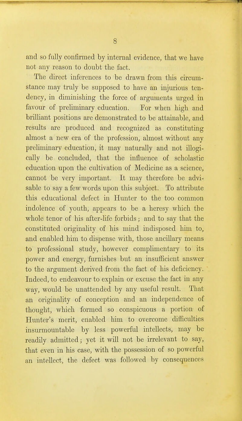 and so fully confirmed by internal evidence, that we have not any reason to doubt the fact. The direct inferences to be drawn from this circum- stance may truly be supposed to have an injmious ten- dency, in diminishing the force of argmnents urged in favour of preliminary education. Por when high and brilUant positions are demonstrated to be attainable, and results are produced and recognized as constituting almost a new era of the profession, almost without any preliminary education, it may naturally and not iUogi- cally be concluded, that the influence of scholastic education upon the cultivation of Medicine as a science, cannot be very important. It may therefore be advi- sable to say a few words upon tliis subject. To attribute this educational defect in Hunter to the too common indolence of youth, appears to be a heresy which the whole tenor of his after-life forbids; and to say that the constituted originahty of his mind indisposed him to, and enabled him to dispense with, those ancillary means to professional study, however complimentary to its power and energy, furnishes but an insufficient answer to the argument derived from the fact of his deficiency. Indeed, to endeavour to explain or excuse the fact in any way, would be unattended by any useful result. That an originahty of conception and an independence of thought, which formed so conspicuous a portion of Hunter's merit, enabled him to overcome difficulties insurmountable by less powerful intellects, may be readily admitted; yet it will not be irrelevant to say, that even in his case, with the possession of so powerful an intellect, the defect was followed by consequences