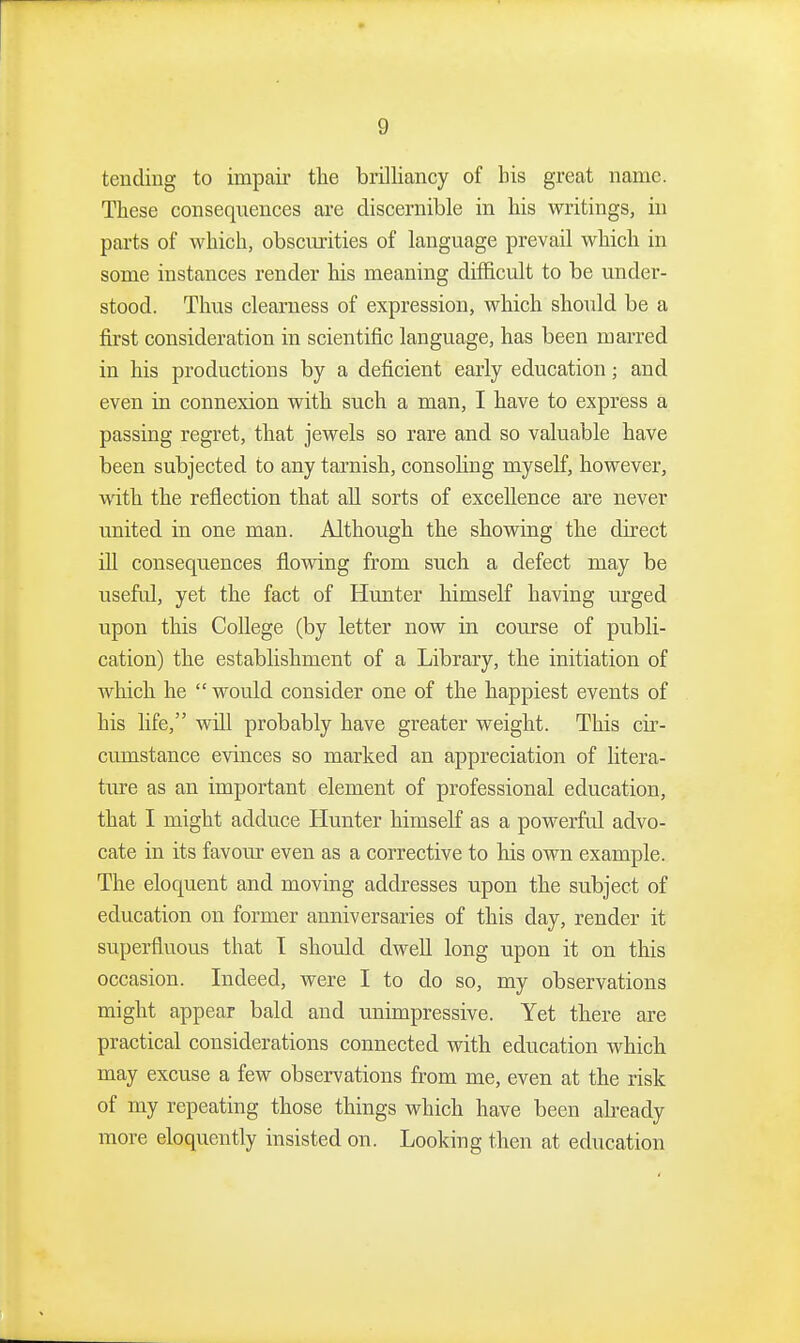 tending to impair the brilliancy of bis great name. These consequences are discernible in his writings, ui parts of which, obscm-ities of language prevail which in some instances render his meaning difficult to be under- stood. Thus clearness of expression, which should be a first consideration in scientific language, has been marred in his productions by a deficient early education; and even in connexion with such a man, I have to express a passing regret, that jewels so rare and so valuable have been subjected to any tarnish, consoling myself, however, ■with the reflection that all sorts of excellence are never united in one man. Although the showing the direct ill consequences flovsdng from such a defect may be useful, yet the fact of Hunter himseK having urged upon this College (by letter now in course of publi- cation) the establishment of a Library, the initiation of which he  would consider one of the happiest events of his life, will probably have greater weight. This cir- cumstance evinces so marked an appreciation of litera- ture as an important element of professional education, that I might adduce Hunter himself as a powerful advo- cate in its favour even as a corrective to his own example. The eloquent and moving addresses upon the subject of education on former anniversaries of this day, render it superfluous that T should dwell long upon it on this occasion. Indeed, were I to do so, my observations might appear bald and unimpressive. Yet there are practical considerations connected with education which may excuse a few observations from me, even at the risk of my repeating those things which have been already more eloquently insisted on. Looking then at education