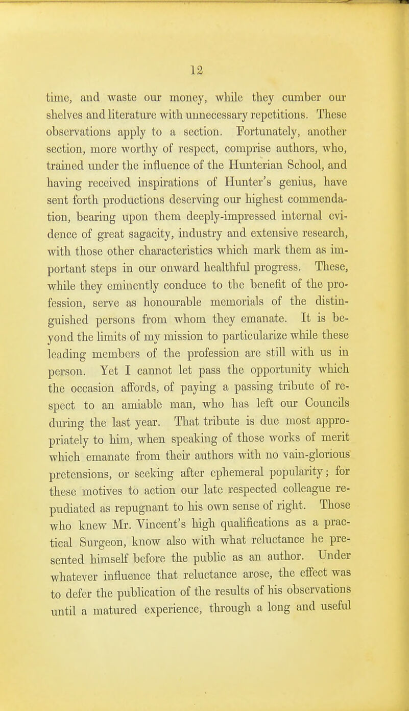 time, and waste our money, while they cumber oui' shelves and literature with unnecessary repetitions. These observations apply to a section. Fortunately, another section, more worthy of respect, comprise authors, who, trained under the influence of the Hunterian School, and having received inspirations of Hunter's genius, have sent forth productions deserving our highest commenda- tion, bearing upon them deeply-impressed internal evi- dence of great sagacity, industry and extensive research, with those other characteristics which mark them as im- portant steps in our onward healthful progress. These, while they eminently conduce to the benefit of the pro- fession, serve as honourable memorials of the distin- guished persons from whom they emanate. It is be- yond the limits of my mission to particularize while these leading members of the profession are still with us in person. Yet I cannot let pass the opportunity which the occasion afi'ords, of paying a passing tribute of re- spect to an amiable man, who has left our Councils during the last year. That tribute is due most appro- priately to him, when speaking of those works of merit which emanate from their authors with no vain-glorious pretensions, or seeking after ephemeral popularity; for these motives to action our late respected colleague re- pudiated as repugnant to his own sense of right. Those who knew Mr. Vincent's high quahfications as a prac- tical Sm-geon, know also with what reluctance he pre- sented himseK before the public as an author. Under whatever influence that reluctance arose, the effect was to defer the publication of the results of his obsen'ations until a matm-ed experience, through a long and useful