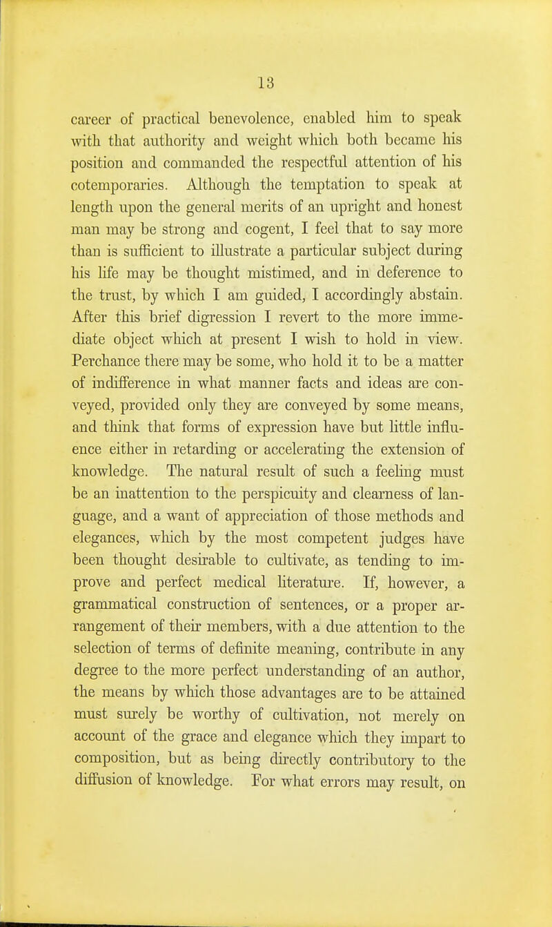 career of practical benevolence, enabled him to speak with that authority and weight which both became his position and commanded the respectful attention of his cotemporaries. Although the temptation to speak at length upon the general merits of an upright and honest man may be strong and cogent, I feel that to say more than is sufficient to illustrate a particular subject during his life may be thought mistimed, and in deference to the trust, by which I am guided, I accordingly abstain. After this brief digression I revert to the more imme- diate object which at present I wish to hold in view. Perchance there may be some, who hold it to be a matter of indifference in what manner facts and ideas are con- veyed, provided only they are conveyed by some means, and think that forms of expression have but little influ- ence either in retarding or accelerating the extension of knowledge. The natural result of such a feehng must be an inattention to the perspicuity and clearness of lan- guage, and a want of appreciation of those methods and elegances, which by the most competent judges have been thought desirable to cultivate, as tending to im- prove and perfect medical literatui'e. If, however, a grammatical construction of sentences, or a proper ar- rangement of their members, with a due attention to the selection of terms of definite meaning, contribute in any degree to the more perfect understanding of an author, the means by which those advantages are to be attained must surely be worthy of cultivation, not merely on account of the grace and elegance which they impart to composition, but as being directly contributory to the diflusion of knowledge. For what errors may result, on