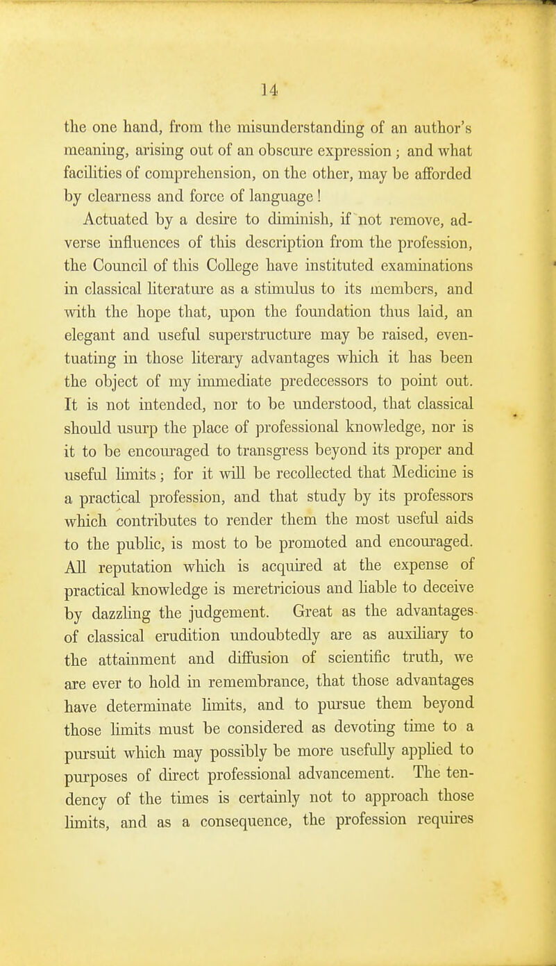 the one hand, from the misunderstanding of an author's meaning, arising out of an obscure expression; and what facihties of comprehension, on the other, may be afforded by clearness and force of language ! Actuated by a desire to diminish, if not remove, ad- verse influences of this description from the profession, the Council of this CoUege have instituted examinations in classical literatm-e as a stimulus to its members, and with the hope that, upon the foundation thus laid, an elegant and useful superstructure may be raised, even- tuating in those literary advantages wliich it has been the object of my immediate predecessors to point out. It is not intended, nor to be understood, that classical should usurp the place of professional knowledge, nor is it to be encom-aged to transgress beyond its proper and useful Hmits; for it will be recollected that Medicine is a practical profession, and that study by its professors which contributes to render them the most useful aids to the pubHc, is most to be promoted and encom-aged. AH reputation which is acquired at the expense of practical knowledge is meretricious and hable to deceive by dazzhng the judgement. Great as the advantages- of classical erudition undoubtedly are as auxHiary to the attainment and diffusion of scientific truth, we are ever to hold in remembrance, that those advantages have determinate hmits, and to pm'sue them beyond those hmits must be considered as devoting time to a pursuit which may possibly be more usefully apphed to purposes of direct professional advancement. The ten- dency of the times is certainly not to approach those limits, and as a consequence, the profession requkes