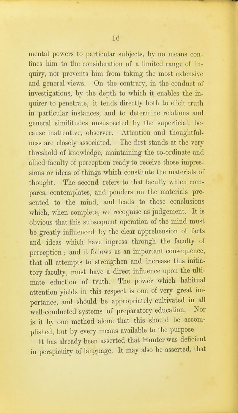 U) mental powers to particular subjects, by no means con- fines Mm to the consideration of a limited range of in- quiry, nor prevents him from taking the most extensive and general view^s. On the contrary, in the conduct of investigations, by the depth to vs^hich it enables the in- quirer to penetrate, it tends directly both to elicit truth in particular instances, and to determine relations and general similitudes unsuspected by the superficial, be- cause inattentive, observer. Attention and thoughtful- ness are closely associated. The first stands at the very threshold of knowledge, maintaining the co-ordinate and allied faculty of perception ready to receive those impres- sions or ideas of things which constitute the materials of thought. The second refers to that faculty which com- pares, contemplates, and ponders on the materials pre- sented to the mind, and leads to those conclusions which, when complete, we recognise as judgement. It is obvious that this subsequent operation of the mind must be greatly influenced by the clear apprehension of facts and ideas which have ingress through the faculty of perception; and it follows as an important consequence, that aU attempts to strengthen and increase this initia^ tory faculty, must have a dkect influence upon the ulti- mate eduction of truth. The power which habitual attention yields in this respect is one of very great im- portance, and should be appropriately cultivated in all well-conducted systems of preparatory education. Nor is it by one method alone that this should be accom- phshed, but by every means available to the purpose. It has abeady been asserted that Hunter was deficient in perspicuity of language. It may also be asserted, that