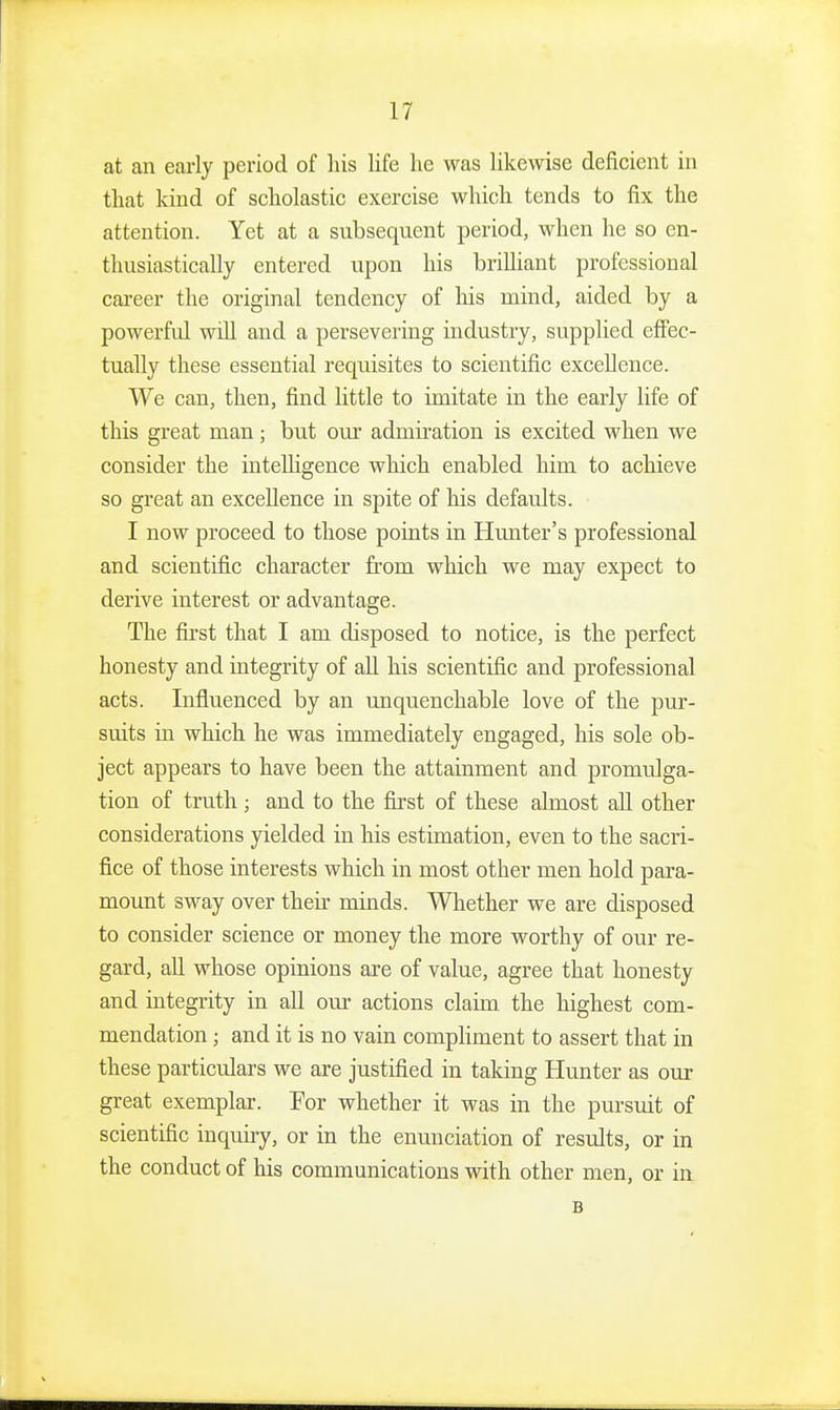 at an early period of his life he was likewise deficient in that kind of scholastic exercise which tends to fix the attention. Yet at a subsequent period, when he so en- thusiastically entered upon his brilliant professional cai-eer the original tendency of his mind, aided by a powerfid will and a persevering industry, supplied effec- tually these essential requisites to scientific excellence. We can, then, find little to imitate in the early life of this great man; but our admii-ation is excited when we consider the intelligence which enabled him to achieve so great an excellence in spite of his defaults. I now proceed to those points in Hunter's professional and scientific character from which we may expect to derive interest or advantage. The first that I am disposed to notice, is the perfect honesty and integrity of aU his scientific and professional acts. Influenced by an unquenchable love of the pur- suits in which he was immediately engaged, his sole ob- ject appears to have been the attainment and promulga- tion of truth ; and to the first of these almost aU other considerations yielded in his estimation, even to the sacri- fice of those interests which in most other men hold para- mount sway over their minds. Whether we are disposed to consider science or money the more worthy of our re- gard, all whose opinions are of value, agree that honesty and integrity in all our actions claim, the highest com- mendation ; and it is no vain compliment to assert that in these particulars we are justified in taking Hunter as our great exemplar. For whether it was in the pursuit of scientific inquiry, or in the enunciation of results, or in the conduct of his communications with other men, or in B